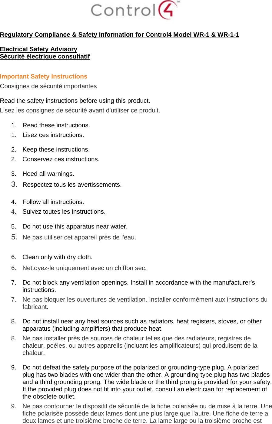   Regulatory Compliance &amp; Safety Information for Control4 Model WR-1 &amp; WR-1-1  Electrical Safety Advisory Sécurité électrique consultatif  Important Safety Instructions Consignes de sécurité importantes  Read the safety instructions before using this product.  Lisez les consignes de sécurité avant d&apos;utiliser ce produit.  1. Read these instructions.  1.  Lisez ces instructions.  2. Keep these instructions.  2.  Conservez ces instructions.  3. Heed all warnings. 3.  Respectez tous les avertissements.   4. Follow all instructions.  4.  Suivez toutes les instructions.  5. Do not use this apparatus near water. 5.  Ne pas utiliser cet appareil près de l&apos;eau.   6. Clean only with dry cloth.  6.  Nettoyez-le uniquement avec un chiffon sec.  7. Do not block any ventilation openings. Install in accordance with the manufacturer’s instructions.  7.  Ne pas bloquer les ouvertures de ventilation. Installer conformément aux instructions du fabricant.  8. Do not install near any heat sources such as radiators, heat registers, stoves, or other apparatus (including amplifiers) that produce heat. 8.  Ne pas installer près de sources de chaleur telles que des radiateurs, registres de chaleur, poêles, ou autres appareils (incluant les amplificateurs) qui produisent de la chaleur.  9. Do not defeat the safety purpose of the polarized or grounding-type plug. A polarized plug has two blades with one wider than the other. A grounding type plug has two blades and a third grounding prong. The wide blade or the third prong is provided for your safety. If the provided plug does not fit into your outlet, consult an electrician for replacement of the obsolete outlet. 9.  Ne pas contourner le dispositif de sécurité de la fiche polarisée ou de mise à la terre. Une fiche polarisée possède deux lames dont une plus large que l&apos;autre. Une fiche de terre a deux lames et une troisième broche de terre. La lame large ou la troisième broche est 