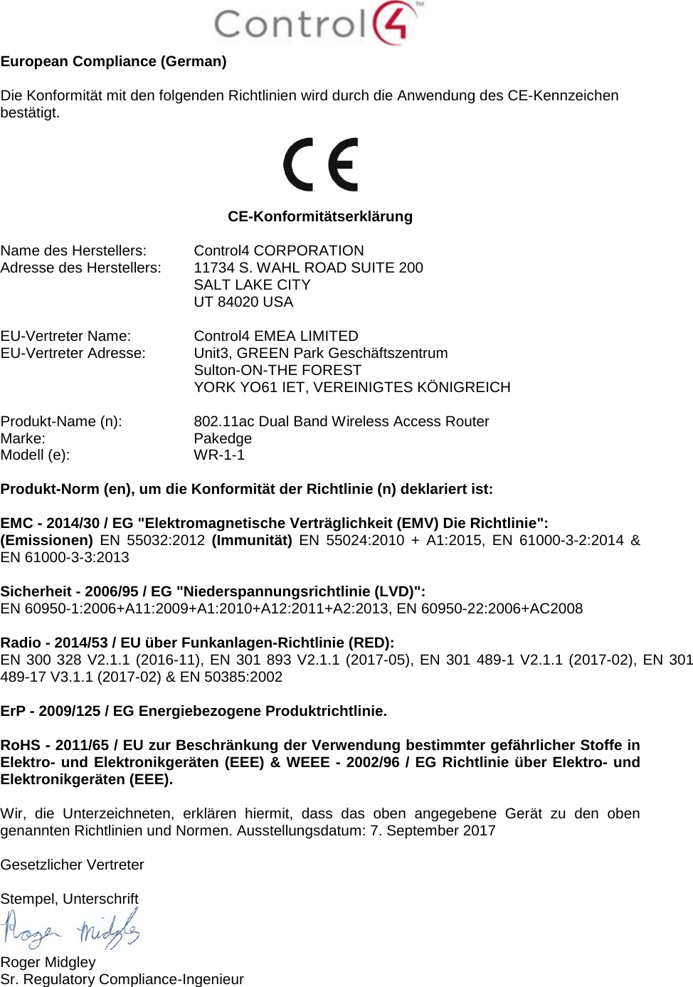  European Compliance (German)  Die Konformität mit den folgenden Richtlinien wird durch die Anwendung des CE-Kennzeichen bestätigt.    CE-Konformitätserklärung  Name des Herstellers:  Control4 CORPORATION Adresse des Herstellers:  11734 S. WAHL ROAD SUITE 200  SALT LAKE CITY  UT 84020 USA                       EU-Vertreter Name:  Control4 EMEA LIMITED EU-Vertreter Adresse:  Unit3, GREEN Park Geschäftszentrum  Sulton-ON-THE FOREST  YORK YO61 IET, VEREINIGTES KÖNIGREICH      Produkt-Name (n):  802.11ac Dual Band Wireless Access Router Marke:  Pakedge Modell (e):  WR-1-1  Produkt-Norm (en), um die Konformität der Richtlinie (n) deklariert ist:  EMC - 2014/30 / EG &quot;Elektromagnetische Verträglichkeit (EMV) Die Richtlinie&quot;: (Emissionen)  EN 55032:2012 (Immunität) EN 55024:2010 + A1:2015, EN 61000-3-2:2014 &amp; EN 61000-3-3:2013  Sicherheit - 2006/95 / EG &quot;Niederspannungsrichtlinie (LVD)&quot;: EN 60950-1:2006+A11:2009+A1:2010+A12:2011+A2:2013, EN 60950-22:2006+AC2008  Radio - 2014/53 / EU über Funkanlagen-Richtlinie (RED):  EN 300 328 V2.1.1 (2016-11), EN 301 893 V2.1.1 (2017-05), EN 301 489-1 V2.1.1 (2017-02), EN 301 489-17 V3.1.1 (2017-02) &amp; EN 50385:2002  ErP - 2009/125 / EG Energiebezogene Produktrichtlinie.  RoHS - 2011/65 / EU zur Beschränkung der Verwendung bestimmter gefährlicher Stoffe in Elektro- und Elektronikgeräten (EEE) &amp; WEEE - 2002/96 / EG Richtlinie über Elektro- und Elektronikgeräten (EEE).  Wir, die Unterzeichneten, erklären hiermit, dass das oben angegebene Gerät zu den oben genannten Richtlinien und Normen. Ausstellungsdatum: 7. September 2017  Gesetzlicher Vertreter  Stempel, Unterschrift  Roger Midgley Sr. Regulatory Compliance-Ingenieur 