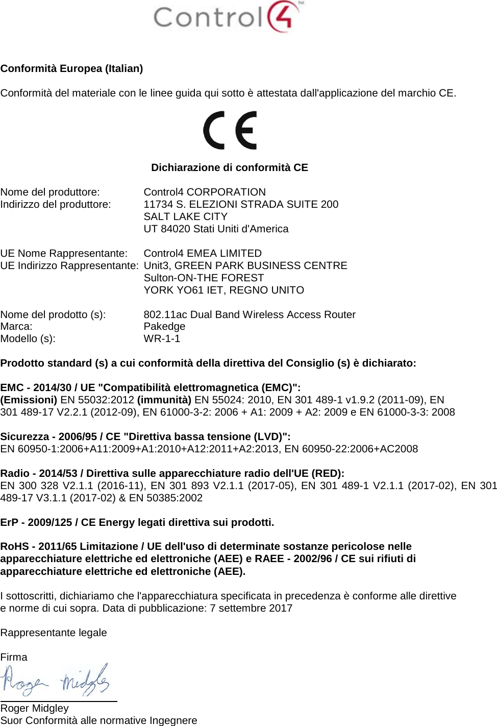    Conformità Europea (Italian)  Conformità del materiale con le linee guida qui sotto è attestata dall&apos;applicazione del marchio CE.    Dichiarazione di conformità CE  Nome del produttore:  Control4 CORPORATION Indirizzo del produttore:  11734 S. ELEZIONI STRADA SUITE 200  SALT LAKE CITY  UT 84020 Stati Uniti d&apos;America                       UE Nome Rappresentante:  Control4 EMEA LIMITED UE Indirizzo Rappresentante:  Unit3, GREEN PARK BUSINESS CENTRE  Sulton-ON-THE FOREST  YORK YO61 IET, REGNO UNITO      Nome del prodotto (s):  802.11ac Dual Band Wireless Access Router Marca:  Pakedge Modello (s):  WR-1-1  Prodotto standard (s) a cui conformità della direttiva del Consiglio (s) è dichiarato:  EMC - 2014/30 / UE &quot;Compatibilità elettromagnetica (EMC)&quot;: (Emissioni) EN 55032:2012 (immunità) EN 55024: 2010, EN 301 489-1 v1.9.2 (2011-09), EN 301 489-17 V2.2.1 (2012-09), EN 61000-3-2: 2006 + A1: 2009 + A2: 2009 e EN 61000-3-3: 2008  Sicurezza - 2006/95 / CE &quot;Direttiva bassa tensione (LVD)&quot;: EN 60950-1:2006+A11:2009+A1:2010+A12:2011+A2:2013, EN 60950-22:2006+AC2008  Radio - 2014/53 / Direttiva sulle apparecchiature radio dell&apos;UE (RED): EN 300 328 V2.1.1 (2016-11), EN 301 893 V2.1.1 (2017-05), EN 301 489-1 V2.1.1 (2017-02), EN 301 489-17 V3.1.1 (2017-02) &amp; EN 50385:2002  ErP - 2009/125 / CE Energy legati direttiva sui prodotti.  RoHS - 2011/65 Limitazione / UE dell&apos;uso di determinate sostanze pericolose nelle apparecchiature elettriche ed elettroniche (AEE) e RAEE - 2002/96 / CE sui rifiuti di apparecchiature elettriche ed elettroniche (AEE).  I sottoscritti, dichiariamo che l&apos;apparecchiatura specificata in precedenza è conforme alle direttive e norme di cui sopra. Data di pubblicazione: 7 settembre 2017  Rappresentante legale   Firma  Roger Midgley Suor Conformità alle normative Ingegnere 