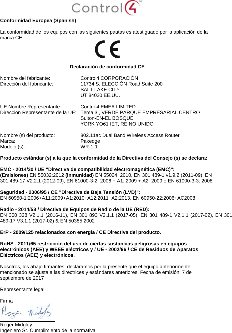  Conformidad Europea (Spanish)  La conformidad de los equipos con las siguientes pautas es atestiguado por la aplicación de la marca CE.   Declaración de conformidad CE  Nombre del fabricante:  Control4 CORPORACIÓN Dirección del fabricante:  11734 S. ELECCIÓN Road Suite 200  SALT LAKE CITY  UT 84020 EE.UU.                       UE Nombre Representante:  Control4 EMEA LIMITED Dirección Representante de la UE:  Tema 3., VERDE PARQUE EMPRESARIAL CENTRO  Sulton-EN-EL BOSQUE  YORK YO61 IET, REINO UNIDO      Nombre (s) del producto:  802.11ac Dual Band Wireless Access Router Marca:  Pakedge Modelo (s):  WR-1-1  Producto estándar (s) a la que la conformidad de la Directiva del Consejo (s) se declara:  EMC - 2014/30 / UE &quot;Directiva de compatibilidad electromagnética (EMC)&quot;: (Emisiones) EN 55032:2012 (inmunidad) EN 55024: 2010, EN 301 489-1 v1.9.2 (2011-09), EN 301 489-17 V2.2.1 (2012-09), EN 61000-3-2: 2006 + A1: 2009 + A2: 2009 e EN 61000-3-3: 2008  Seguridad - 2006/95 / CE &quot;Directiva de Baja Tensión (LVD)&quot;: EN 60950-1:2006+A11:2009+A1:2010+A12:2011+A2:2013, EN 60950-22:2006+AC2008  Radio - 2014/53 / Directiva de Equipos de Radio de la UE (RED): EN 300 328 V2.1.1 (2016-11), EN 301 893 V2.1.1 (2017-05), EN 301 489-1 V2.1.1 (2017-02), EN 301 489-17 V3.1.1 (2017-02) &amp; EN 50385:2002  ErP - 2009/125 relacionados con energía / CE Directiva del producto.  RoHS - 2011/65 restricción del uso de ciertas sustancias peligrosas en equipos electrónicos (AEE) y WEEE eléctricos y / UE - 2002/96 / CE de Residuos de Aparatos Eléctricos (AEE) y electrónicos.  Nosotros, los abajo firmantes, declaramos por la presente que el equipo anteriormente mencionado se ajusta a las directrices y estándares anteriores. Fecha de emisión: 7 de septiembre de 2017  Representante legal   Firma  Roger Midgley Ingeniero Sr. Cumplimiento de la normativa  