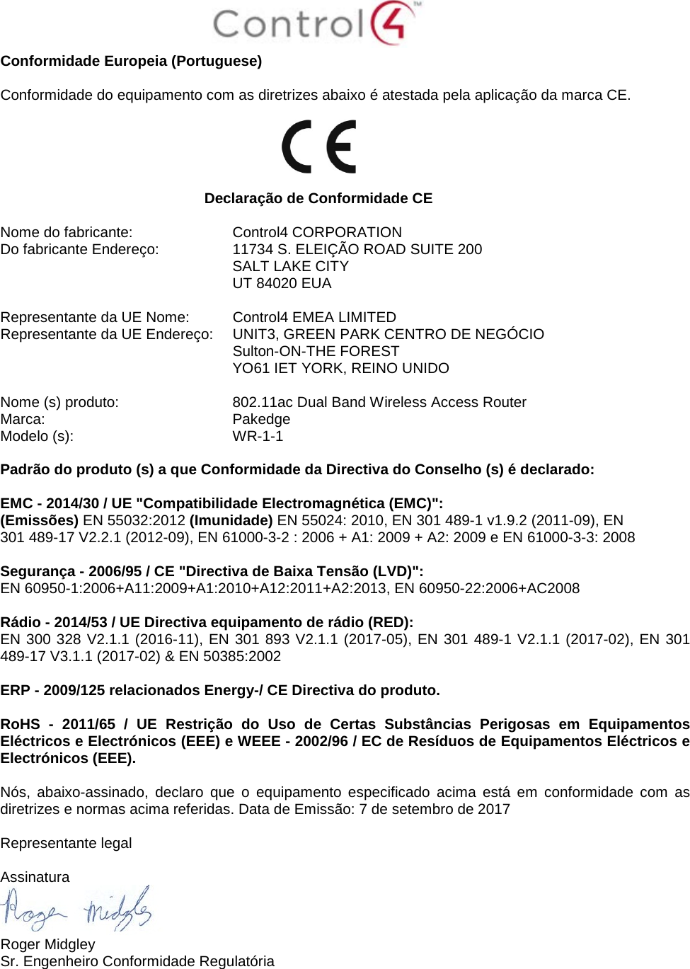  Conformidade Europeia (Portuguese)  Conformidade do equipamento com as diretrizes abaixo é atestada pela aplicação da marca CE.    Declaração de Conformidade CE  Nome do fabricante:  Control4 CORPORATION Do fabricante Endereço:  11734 S. ELEIÇÃO ROAD SUITE 200  SALT LAKE CITY  UT 84020 EUA                       Representante da UE Nome:  Control4 EMEA LIMITED Representante da UE Endereço:  UNIT3, GREEN PARK CENTRO DE NEGÓCIO  Sulton-ON-THE FOREST  YO61 IET YORK, REINO UNIDO      Nome (s) produto:  802.11ac Dual Band Wireless Access Router Marca:  Pakedge Modelo (s):  WR-1-1  Padrão do produto (s) a que Conformidade da Directiva do Conselho (s) é declarado:  EMC - 2014/30 / UE &quot;Compatibilidade Electromagnética (EMC)&quot;: (Emissões) EN 55032:2012 (Imunidade) EN 55024: 2010, EN 301 489-1 v1.9.2 (2011-09), EN 301 489-17 V2.2.1 (2012-09), EN 61000-3-2 : 2006 + A1: 2009 + A2: 2009 e EN 61000-3-3: 2008  Segurança - 2006/95 / CE &quot;Directiva de Baixa Tensão (LVD)&quot;: EN 60950-1:2006+A11:2009+A1:2010+A12:2011+A2:2013, EN 60950-22:2006+AC2008  Rádio - 2014/53 / UE Directiva equipamento de rádio (RED): EN 300 328 V2.1.1 (2016-11), EN 301 893 V2.1.1 (2017-05), EN 301 489-1 V2.1.1 (2017-02), EN 301 489-17 V3.1.1 (2017-02) &amp; EN 50385:2002  ERP - 2009/125 relacionados Energy-/ CE Directiva do produto.  RoHS  -  2011/65 / UE Restrição do Uso de Certas Substâncias Perigosas em Equipamentos Eléctricos e Electrónicos (EEE) e WEEE - 2002/96 / EC de Resíduos de Equipamentos Eléctricos e Electrónicos (EEE).  Nós, abaixo-assinado, declaro que o equipamento especificado acima está em conformidade com as diretrizes e normas acima referidas. Data de Emissão: 7 de setembro de 2017  Representante legal  Assinatura  Roger Midgley Sr. Engenheiro Conformidade Regulatória 