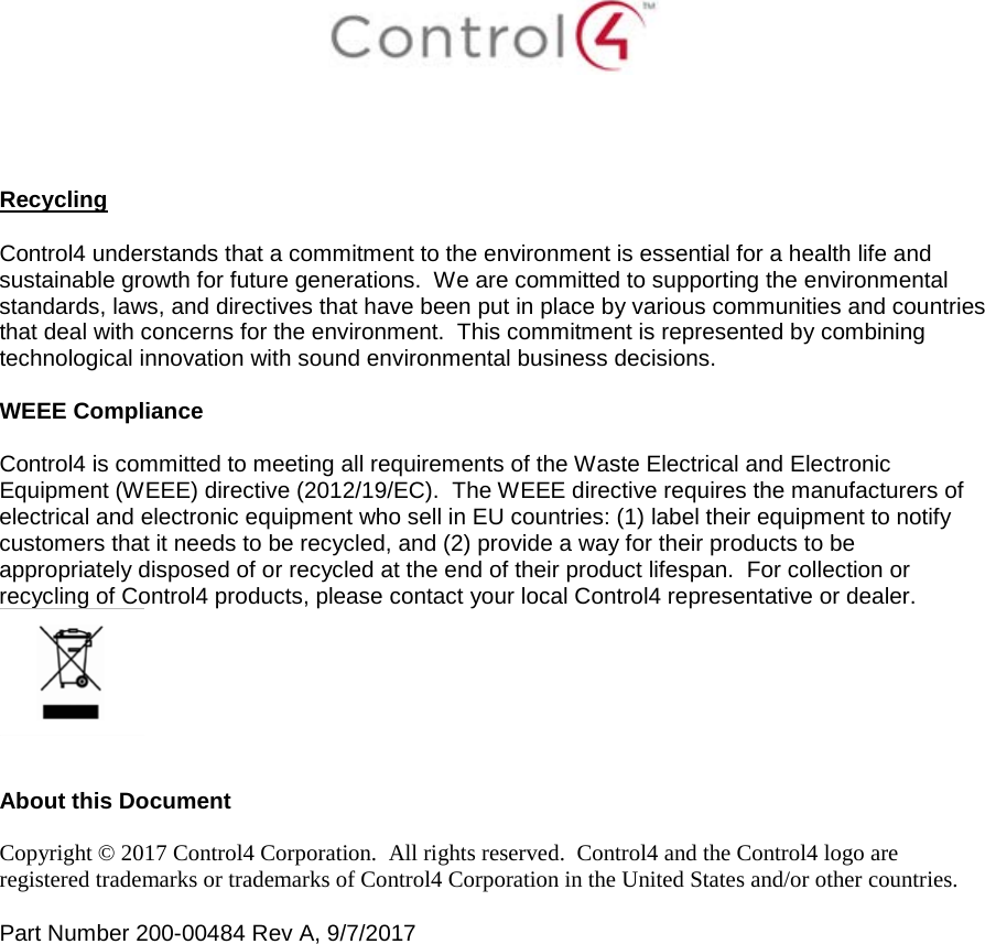      Recycling  Control4 understands that a commitment to the environment is essential for a health life and sustainable growth for future generations.  We are committed to supporting the environmental standards, laws, and directives that have been put in place by various communities and countries that deal with concerns for the environment.  This commitment is represented by combining technological innovation with sound environmental business decisions.  WEEE Compliance  Control4 is committed to meeting all requirements of the Waste Electrical and Electronic Equipment (WEEE) directive (2012/19/EC).  The WEEE directive requires the manufacturers of electrical and electronic equipment who sell in EU countries: (1) label their equipment to notify customers that it needs to be recycled, and (2) provide a way for their products to be appropriately disposed of or recycled at the end of their product lifespan.  For collection or recycling of Control4 products, please contact your local Control4 representative or dealer.    About this Document  Copyright © 2017 Control4 Corporation.  All rights reserved.  Control4 and the Control4 logo are registered trademarks or trademarks of Control4 Corporation in the United States and/or other countries.   Part Number 200-00484 Rev A, 9/7/2017  