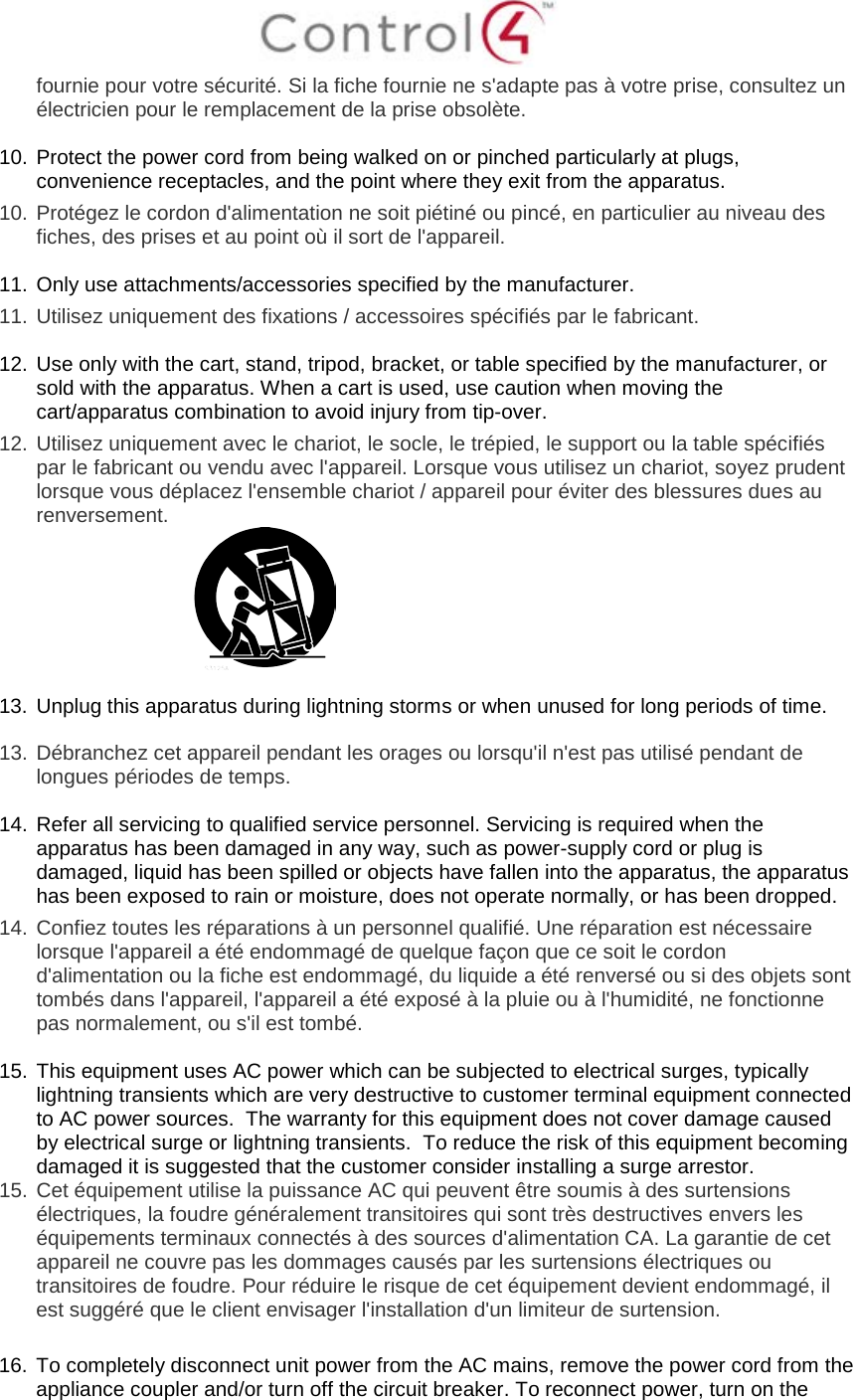  fournie pour votre sécurité. Si la fiche fournie ne s&apos;adapte pas à votre prise, consultez un électricien pour le remplacement de la prise obsolète.  10. Protect the power cord from being walked on or pinched particularly at plugs, convenience receptacles, and the point where they exit from the apparatus. 10.  Protégez le cordon d&apos;alimentation ne soit piétiné ou pincé, en particulier au niveau des fiches, des prises et au point où il sort de l&apos;appareil.  11. Only use attachments/accessories specified by the manufacturer.  11.  Utilisez uniquement des fixations / accessoires spécifiés par le fabricant.  12. Use only with the cart, stand, tripod, bracket, or table specified by the manufacturer, or sold with the apparatus. When a cart is used, use caution when moving the cart/apparatus combination to avoid injury from tip-over.  12.  Utilisez uniquement avec le chariot, le socle, le trépied, le support ou la table spécifiés par le fabricant ou vendu avec l&apos;appareil. Lorsque vous utilisez un chariot, soyez prudent lorsque vous déplacez l&apos;ensemble chariot / appareil pour éviter des blessures dues au renversement.   13. Unplug this apparatus during lightning storms or when unused for long periods of time.    13.  Débranchez cet appareil pendant les orages ou lorsqu&apos;il n&apos;est pas utilisé pendant de longues périodes de temps.   14. Refer all servicing to qualified service personnel. Servicing is required when the apparatus has been damaged in any way, such as power-supply cord or plug is damaged, liquid has been spilled or objects have fallen into the apparatus, the apparatus has been exposed to rain or moisture, does not operate normally, or has been dropped. 14.  Confiez toutes les réparations à un personnel qualifié. Une réparation est nécessaire lorsque l&apos;appareil a été endommagé de quelque façon que ce soit le cordon d&apos;alimentation ou la fiche est endommagé, du liquide a été renversé ou si des objets sont tombés dans l&apos;appareil, l&apos;appareil a été exposé à la pluie ou à l&apos;humidité, ne fonctionne pas normalement, ou s&apos;il est tombé.  15. This equipment uses AC power which can be subjected to electrical surges, typically lightning transients which are very destructive to customer terminal equipment connected to AC power sources.  The warranty for this equipment does not cover damage caused by electrical surge or lightning transients.  To reduce the risk of this equipment becoming damaged it is suggested that the customer consider installing a surge arrestor. 15.  Cet équipement utilise la puissance AC qui peuvent être soumis à des surtensions électriques, la foudre généralement transitoires qui sont très destructives envers les équipements terminaux connectés à des sources d&apos;alimentation CA. La garantie de cet appareil ne couvre pas les dommages causés par les surtensions électriques ou transitoires de foudre. Pour réduire le risque de cet équipement devient endommagé, il est suggéré que le client envisager l&apos;installation d&apos;un limiteur de surtension.  16. To completely disconnect unit power from the AC mains, remove the power cord from the appliance coupler and/or turn off the circuit breaker. To reconnect power, turn on the 