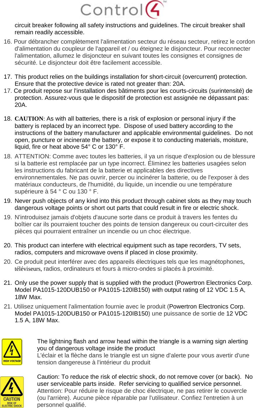  circuit breaker following all safety instructions and guidelines. The circuit breaker shall remain readily accessible.  16. Pour débrancher complètement l&apos;alimentation secteur du réseau secteur, retirez le cordon d&apos;alimentation du coupleur de l&apos;appareil et / ou éteignez le disjoncteur. Pour reconnecter l&apos;alimentation, allumez le disjoncteur en suivant toutes les consignes et consignes de sécurité. Le disjoncteur doit être facilement accessible.  17. This product relies on the buildings installation for short-circuit (overcurrent) protection.  Ensure that the protective device is rated not greater than: 20A. 17. Ce produit repose sur l&apos;installation des bâtiments pour les courts-circuits (surintensité) de protection. Assurez-vous que le dispositif de protection est assignée ne dépassant pas: 20A.  18. CAUTION: As with all batteries, there is a risk of explosion or personal injury if the battery is replaced by an incorrect type.  Dispose of used battery according to the instructions of the battery manufacturer and applicable environmental guidelines.  Do not open, puncture or incinerate the battery, or expose it to conducting materials, moisture, liquid, fire or heat above 54° C or 130° F.  18.  ATTENTION: Comme avec toutes les batteries, il ya un risque d&apos;explosion ou de blessure si la batterie est remplacée par un type incorrect. Éliminez les batteries usagées selon les instructions du fabricant de la batterie et applicables des directives environnementales. Ne pas ouvrir, percer ou incinérer la batterie, ou de l&apos;exposer à des matériaux conducteurs, de l&apos;humidité, du liquide, un incendie ou une température supérieure à 54 ° C ou 130 ° F. 19. Never push objects of any kind into this product through cabinet slots as they may touch dangerous voltage points or short out parts that could result in fire or electric shock. 19.  N&apos;introduisez jamais d&apos;objets d&apos;aucune sorte dans ce produit à travers les fentes du boîtier car ils pourraient toucher des points de tension dangereux ou court-circuiter des pièces qui pourraient entraîner un incendie ou un choc électrique.  20. This product can interfere with electrical equipment such as tape recorders, TV sets, radios, computers and microwave ovens if placed in close proximity. 20.  Ce produit peut interférer avec des appareils électriques tels que les magnétophones, téléviseurs, radios, ordinateurs et fours à micro-ondes si placés à proximité.  21. Only use the power supply that is supplied with the product (Powertron Electronics Corp. Model PA1015-120DUB150 or PA1015-120IB150) with output rating of 12 VDC 1.5 A, 18W Max.  21. Utilisez uniquement l&apos;alimentation fournie avec le produit (Powertron Electronics Corp. Model PA1015-120DUB150 or PA1015-120IB150) une puissance de sortie de 12 VDC 1.5 A, 18W Max.    The lightning flash and arrow head within the triangle is a warning sign alerting you of dangerous voltage inside the product L&apos;éclair et la flèche dans le triangle est un signe d&apos;alerte pour vous avertir d&apos;une tension dangereuse à l&apos;intérieur du produit   Caution: To reduce the risk of electric shock, do not remove cover (or back).  No user serviceable parts inside.  Refer servicing to qualified service personnel. Attention: Pour réduire le risque de choc électrique, ne pas retirer le couvercle (ou l&apos;arrière). Aucune pièce réparable par l&apos;utilisateur. Confiez l&apos;entretien à un personnel qualifié. 