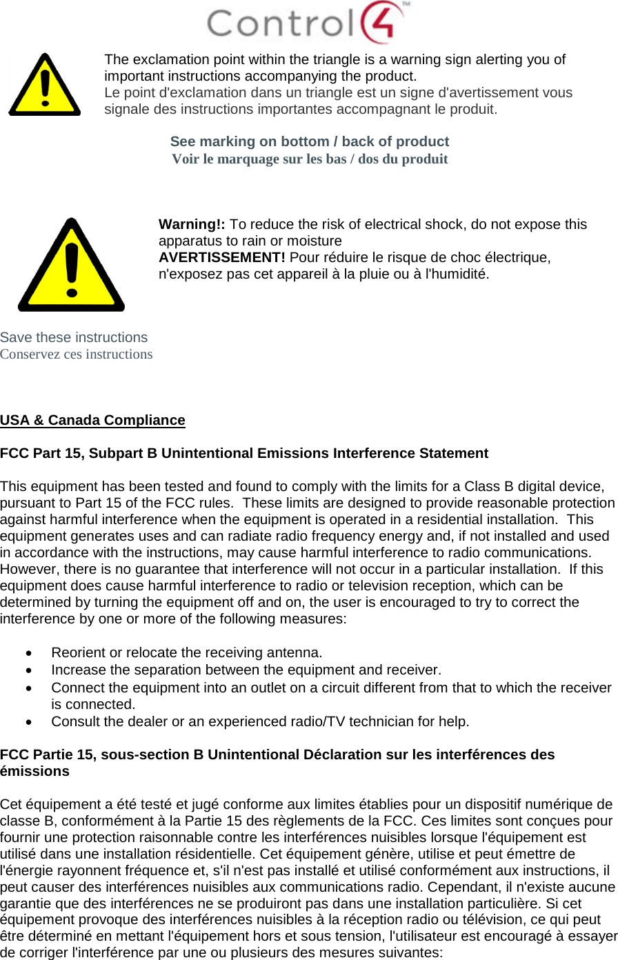   The exclamation point within the triangle is a warning sign alerting you of important instructions accompanying the product. Le point d&apos;exclamation dans un triangle est un signe d&apos;avertissement vous signale des instructions importantes accompagnant le produit.  See marking on bottom / back of product Voir le marquage sur les bas / dos du produit     Warning!: To reduce the risk of electrical shock, do not expose this apparatus to rain or moisture AVERTISSEMENT! Pour réduire le risque de choc électrique, n&apos;exposez pas cet appareil à la pluie ou à l&apos;humidité.  Save these instructions Conservez ces instructions    USA &amp; Canada Compliance  FCC Part 15, Subpart B Unintentional Emissions Interference Statement  This equipment has been tested and found to comply with the limits for a Class B digital device, pursuant to Part 15 of the FCC rules.  These limits are designed to provide reasonable protection against harmful interference when the equipment is operated in a residential installation.  This equipment generates uses and can radiate radio frequency energy and, if not installed and used in accordance with the instructions, may cause harmful interference to radio communications.  However, there is no guarantee that interference will not occur in a particular installation.  If this equipment does cause harmful interference to radio or television reception, which can be determined by turning the equipment off and on, the user is encouraged to try to correct the interference by one or more of the following measures:  • Reorient or relocate the receiving antenna. • Increase the separation between the equipment and receiver. • Connect the equipment into an outlet on a circuit different from that to which the receiver is connected. • Consult the dealer or an experienced radio/TV technician for help.  FCC Partie 15, sous-section B Unintentional Déclaration sur les interférences des émissions  Cet équipement a été testé et jugé conforme aux limites établies pour un dispositif numérique de classe B, conformément à la Partie 15 des règlements de la FCC. Ces limites sont conçues pour fournir une protection raisonnable contre les interférences nuisibles lorsque l&apos;équipement est utilisé dans une installation résidentielle. Cet équipement génère, utilise et peut émettre de l&apos;énergie rayonnent fréquence et, s&apos;il n&apos;est pas installé et utilisé conformément aux instructions, il peut causer des interférences nuisibles aux communications radio. Cependant, il n&apos;existe aucune garantie que des interférences ne se produiront pas dans une installation particulière. Si cet équipement provoque des interférences nuisibles à la réception radio ou télévision, ce qui peut être déterminé en mettant l&apos;équipement hors et sous tension, l&apos;utilisateur est encouragé à essayer de corriger l&apos;interférence par une ou plusieurs des mesures suivantes:  