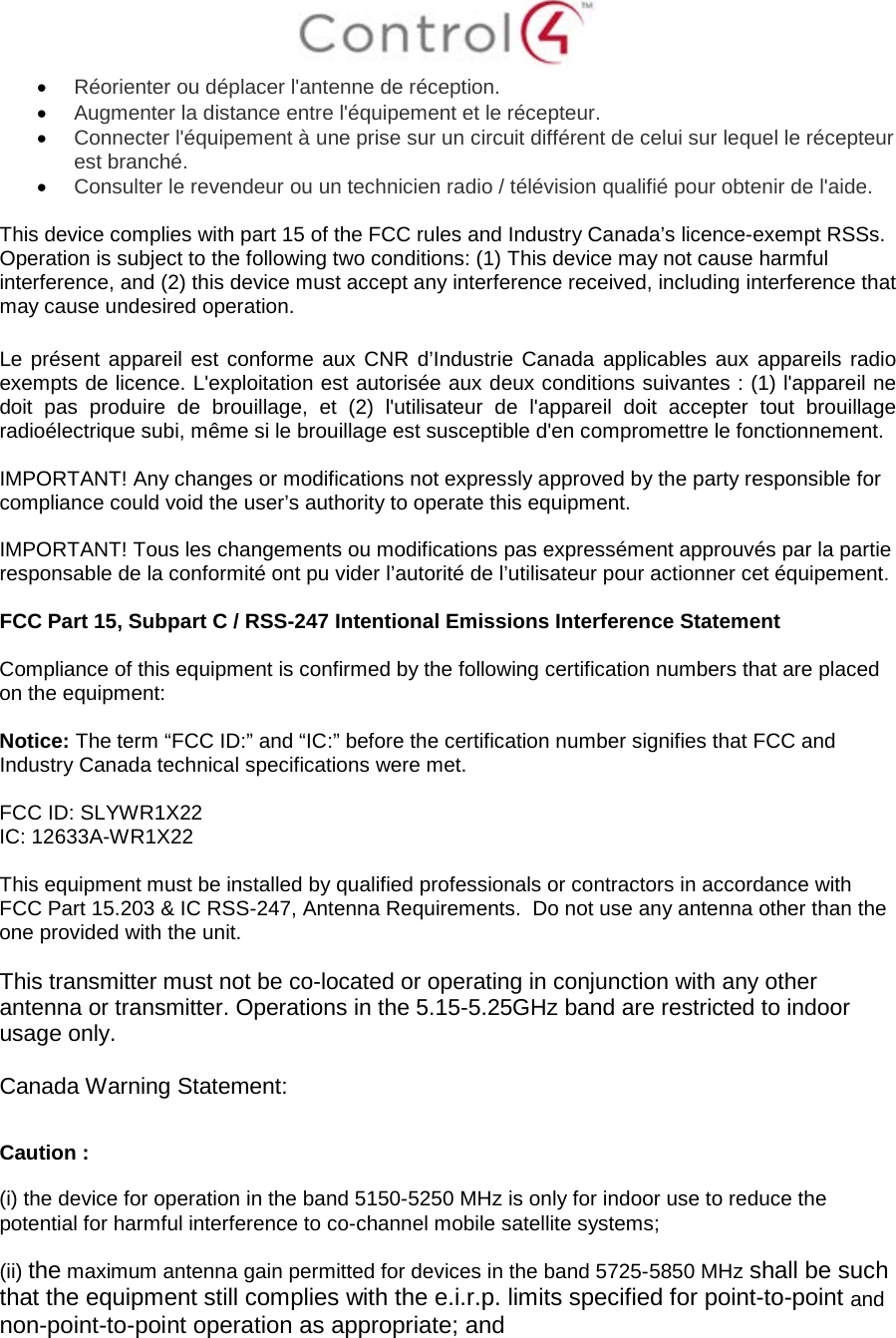  • Réorienter ou déplacer l&apos;antenne de réception. • Augmenter la distance entre l&apos;équipement et le récepteur. • Connecter l&apos;équipement à une prise sur un circuit différent de celui sur lequel le récepteur est branché. • Consulter le revendeur ou un technicien radio / télévision qualifié pour obtenir de l&apos;aide.  This device complies with part 15 of the FCC rules and Industry Canada’s licence-exempt RSSs. Operation is subject to the following two conditions: (1) This device may not cause harmful interference, and (2) this device must accept any interference received, including interference that may cause undesired operation.  Le présent appareil est conforme aux CNR d’Industrie Canada applicables aux appareils radio exempts de licence. L&apos;exploitation est autorisée aux deux conditions suivantes : (1) l&apos;appareil ne doit pas produire de brouillage, et (2) l&apos;utilisateur de l&apos;appareil doit accepter tout brouillage radioélectrique subi, même si le brouillage est susceptible d&apos;en compromettre le fonctionnement.  IMPORTANT! Any changes or modifications not expressly approved by the party responsible for compliance could void the user’s authority to operate this equipment.  IMPORTANT! Tous les changements ou modifications pas expressément approuvés par la partie responsable de la conformité ont pu vider l’autorité de l’utilisateur pour actionner cet équipement.  FCC Part 15, Subpart C / RSS-247 Intentional Emissions Interference Statement  Compliance of this equipment is confirmed by the following certification numbers that are placed on the equipment:  Notice: The term “FCC ID:” and “IC:” before the certification number signifies that FCC and Industry Canada technical specifications were met.    FCC ID: SLYWR1X22 IC: 12633A-WR1X22  This equipment must be installed by qualified professionals or contractors in accordance with FCC Part 15.203 &amp; IC RSS-247, Antenna Requirements.  Do not use any antenna other than the one provided with the unit.  This transmitter must not be co-located or operating in conjunction with any other antenna or transmitter. Operations in the 5.15-5.25GHz band are restricted to indoor usage only.  Canada Warning Statement:  Caution : (i) the device for operation in the band 5150-5250 MHz is only for indoor use to reduce the potential for harmful interference to co-channel mobile satellite systems; (ii) the maximum antenna gain permitted for devices in the band 5725-5850 MHz shall be such that the equipment still complies with the e.i.r.p. limits specified for point-to-point and non-point-to-point operation as appropriate; and  