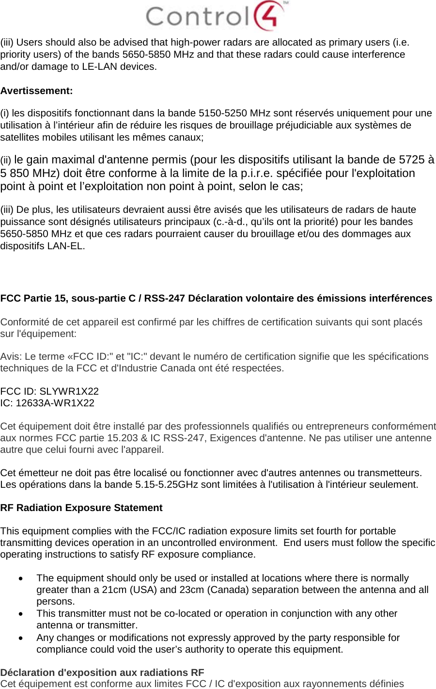  (iii) Users should also be advised that high-power radars are allocated as primary users (i.e. priority users) of the bands 5650-5850 MHz and that these radars could cause interference and/or damage to LE-LAN devices. Avertissement: (i) les dispositifs fonctionnant dans la bande 5150-5250 MHz sont réservés uniquement pour une utilisation à l’intérieur afin de réduire les risques de brouillage préjudiciable aux systèmes de satellites mobiles utilisant les mêmes canaux; (ii) le gain maximal d&apos;antenne permis (pour les dispositifs utilisant la bande de 5725 à 5 850 MHz) doit être conforme à la limite de la p.i.r.e. spécifiée pour l&apos;exploitation point à point et l’exploitation non point à point, selon le cas;  (iii) De plus, les utilisateurs devraient aussi être avisés que les utilisateurs de radars de haute puissance sont désignés utilisateurs principaux (c.-à-d., qu’ils ont la priorité) pour les bandes 5650-5850 MHz et que ces radars pourraient causer du brouillage et/ou des dommages aux dispositifs LAN-EL.    FCC Partie 15, sous-partie C / RSS-247 Déclaration volontaire des émissions interférences  Conformité de cet appareil est confirmé par les chiffres de certification suivants qui sont placés sur l&apos;équipement:  Avis: Le terme «FCC ID:&quot; et &quot;IC:&quot; devant le numéro de certification signifie que les spécifications techniques de la FCC et d&apos;Industrie Canada ont été respectées.   FCC ID: SLYWR1X22 IC: 12633A-WR1X22  Cet équipement doit être installé par des professionnels qualifiés ou entrepreneurs conformément aux normes FCC partie 15.203 &amp; IC RSS-247, Exigences d&apos;antenne. Ne pas utiliser une antenne autre que celui fourni avec l&apos;appareil.  Cet émetteur ne doit pas être localisé ou fonctionner avec d&apos;autres antennes ou transmetteurs. Les opérations dans la bande 5.15-5.25GHz sont limitées à l&apos;utilisation à l&apos;intérieur seulement.  RF Radiation Exposure Statement  This equipment complies with the FCC/IC radiation exposure limits set fourth for portable transmitting devices operation in an uncontrolled environment.  End users must follow the specific operating instructions to satisfy RF exposure compliance.  • The equipment should only be used or installed at locations where there is normally greater than a 21cm (USA) and 23cm (Canada) separation between the antenna and all persons. • This transmitter must not be co-located or operation in conjunction with any other antenna or transmitter. • Any changes or modifications not expressly approved by the party responsible for compliance could void the user’s authority to operate this equipment.  Déclaration d&apos;exposition aux radiations RF Cet équipement est conforme aux limites FCC / IC d&apos;exposition aux rayonnements définies 