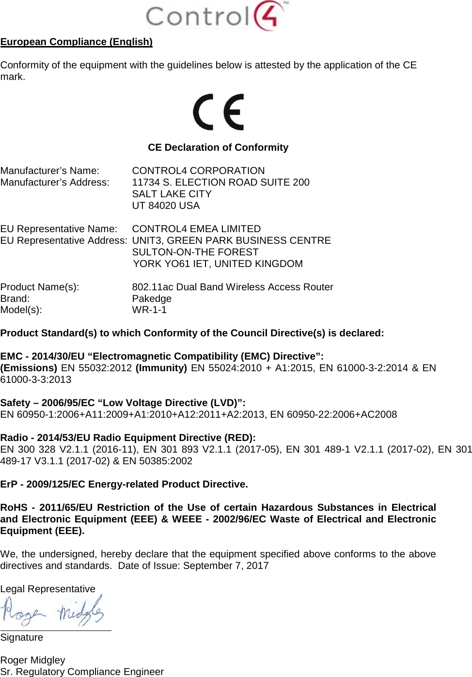  European Compliance (English)  Conformity of the equipment with the guidelines below is attested by the application of the CE mark.    CE Declaration of Conformity  Manufacturer’s Name: CONTROL4 CORPORATION  Manufacturer’s Address:  11734 S. ELECTION ROAD SUITE 200  SALT LAKE CITY  UT 84020 USA                          EU Representative Name: CONTROL4 EMEA LIMITED EU Representative Address: UNIT3, GREEN PARK BUSINESS CENTRE SULTON-ON-THE FOREST YORK YO61 IET, UNITED KINGDOM       Product Name(s):  802.11ac Dual Band Wireless Access Router Brand: Pakedge     Model(s): WR-1-1  Product Standard(s) to which Conformity of the Council Directive(s) is declared:  EMC - 2014/30/EU “Electromagnetic Compatibility (EMC) Directive”: (Emissions) EN 55032:2012 (Immunity) EN 55024:2010 + A1:2015, EN 61000-3-2:2014 &amp; EN 61000-3-3:2013  Safety – 2006/95/EC “Low Voltage Directive (LVD)”: EN 60950-1:2006+A11:2009+A1:2010+A12:2011+A2:2013, EN 60950-22:2006+AC2008   Radio - 2014/53/EU Radio Equipment Directive (RED): EN 300 328 V2.1.1 (2016-11), EN 301 893 V2.1.1 (2017-05), EN 301 489-1 V2.1.1 (2017-02), EN 301 489-17 V3.1.1 (2017-02) &amp; EN 50385:2002  ErP - 2009/125/EC Energy-related Product Directive.  RoHS - 2011/65/EU Restriction of the Use of certain Hazardous Substances in Electrical and Electronic Equipment (EEE) &amp; WEEE - 2002/96/EC Waste of Electrical and Electronic Equipment (EEE).  We, the undersigned, hereby declare that the equipment specified above conforms to the above directives and standards.  Date of Issue: September 7, 2017  Legal Representative  Signature     Roger Midgley    Sr. Regulatory Compliance Engineer  