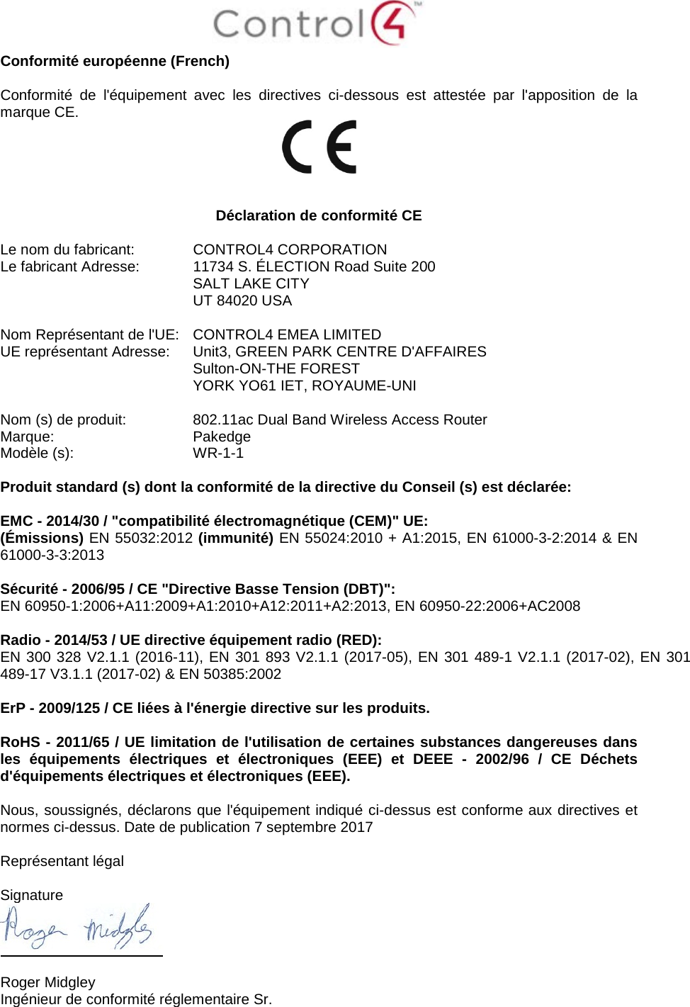  Conformité européenne (French)  Conformité de l&apos;équipement avec les directives ci-dessous est attestée par l&apos;apposition de la marque CE.     Déclaration de conformité CE  Le nom du fabricant:  CONTROL4 CORPORATION Le fabricant Adresse:  11734 S. ÉLECTION Road Suite 200  SALT LAKE CITY  UT 84020 USA                       Nom Représentant de l&apos;UE:  CONTROL4 EMEA LIMITED UE représentant Adresse:  Unit3, GREEN PARK CENTRE D&apos;AFFAIRES  Sulton-ON-THE FOREST  YORK YO61 IET, ROYAUME-UNI      Nom (s) de produit:  802.11ac Dual Band Wireless Access Router Marque:  Pakedge Modèle (s):  WR-1-1  Produit standard (s) dont la conformité de la directive du Conseil (s) est déclarée:  EMC - 2014/30 / &quot;compatibilité électromagnétique (CEM)&quot; UE: (Émissions) EN 55032:2012 (immunité) EN 55024:2010 + A1:2015, EN 61000-3-2:2014 &amp; EN 61000-3-3:2013  Sécurité - 2006/95 / CE &quot;Directive Basse Tension (DBT)&quot;: EN 60950-1:2006+A11:2009+A1:2010+A12:2011+A2:2013, EN 60950-22:2006+AC2008  Radio - 2014/53 / UE directive équipement radio (RED): EN 300 328 V2.1.1 (2016-11), EN 301 893 V2.1.1 (2017-05), EN 301 489-1 V2.1.1 (2017-02), EN 301 489-17 V3.1.1 (2017-02) &amp; EN 50385:2002  ErP - 2009/125 / CE liées à l&apos;énergie directive sur les produits.  RoHS - 2011/65 / UE limitation de l&apos;utilisation de certaines substances dangereuses dans les équipements électriques et électroniques (EEE) et DEEE -  2002/96 / CE Déchets d&apos;équipements électriques et électroniques (EEE).  Nous, soussignés, déclarons que l&apos;équipement indiqué ci-dessus est conforme aux directives et normes ci-dessus. Date de publication 7 septembre 2017  Représentant légal   Signature   Roger Midgley Ingénieur de conformité réglementaire Sr. 