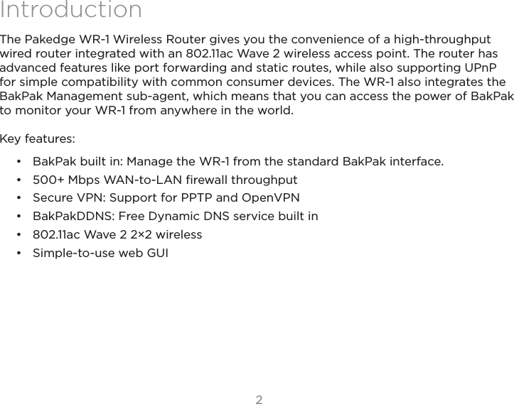 22IntroductionThe Pakedge WR-1 Wireless Router gives you the convenience of a high-throughput wired router integrated with an 802.11ac Wave 2 wireless access point. The router hasadvanced features like port forwarding and static routes, while also supporting UPnP for simple compatibility with common consumer devices. The WR-1 also integrates the BakPak Management sub-agent, which means that you can access the power of BakPak to monitor your WR-1 from anywhere in the world.Key features:•  BakPak built in: Manage the WR-1 from the standard BakPak interface.•  500+ Mbps WAN-to-LAN ﬁrewall throughput•  Secure VPN: Support for PPTP and OpenVPN•  BakPakDDNS: Free Dynamic DNS service built in•  802.11ac Wave 2 2×2 wireless•  Simple-to-use web GUI