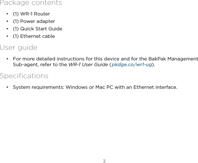 33Access Point’sPackage contents•  (1) WR-1 Router•  (1) Power adapter•  (1) Quick Start Guide•  (1) Ethernet cableUser guide•  For more detailed instructions for this device and for the BakPak Management Sub-agent, refer to the WR-1 User Guide (pkdge.co/wr1-ug).Speciﬁcations•  System requirements: Windows or Mac PC with an Ethernet interface.