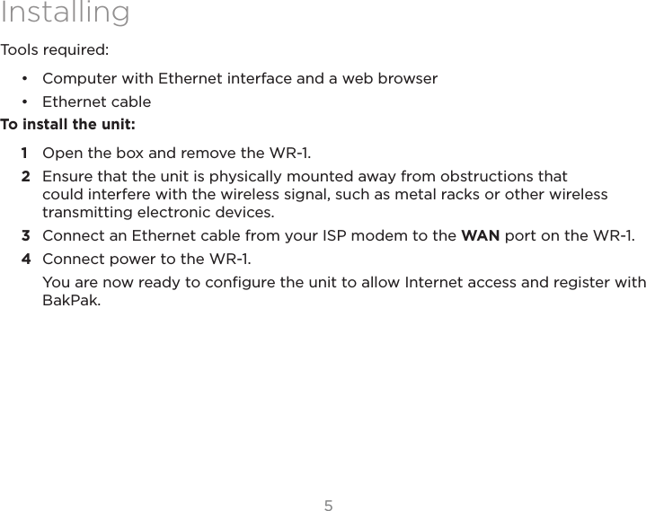 55InstallingTools required:•  Computer with Ethernet interface and a web browser•  Ethernet cableTo install the unit:1  Open the box and remove the WR-1.2  Ensure that the unit is physically mounted away from obstructions that could interfere with the wireless signal, such as metal racks or other wireless transmitting electronic devices.3  Connect an Ethernet cable from your ISP modem to the WAN port on the WR-1.4  Connect power to the WR-1.You are now ready to conﬁgure the unit to allow Internet access and register with BakPak.