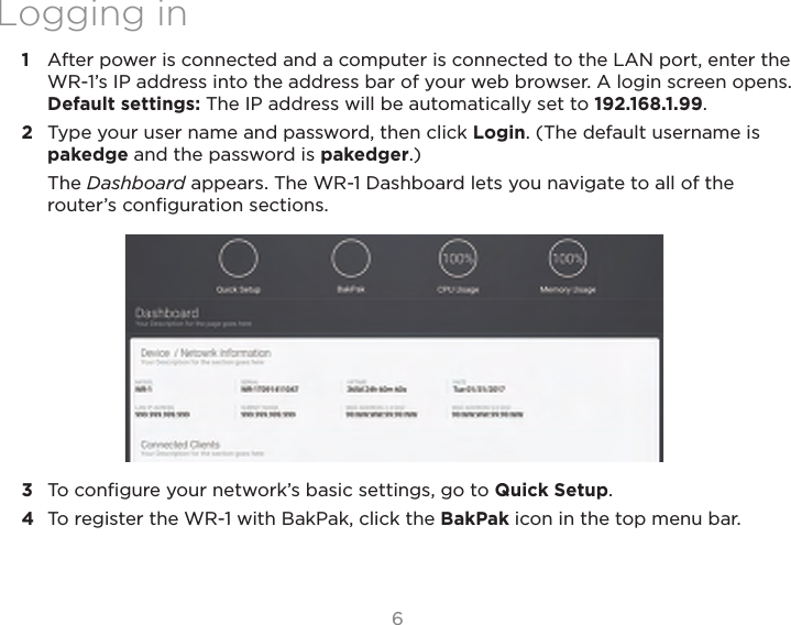 66Logging in1  After power is connected and a computer is connected to the LAN port, enter the WR-1’s IP address into the address bar of your web browser. A login screen opens. Default settings: The IP address will be automatically set to 192.168.1.99.2  Type your user name and password, then click Login. (The default username is pakedge and the password is pakedger.)The Dashboard appears. The WR-1 Dashboard lets you navigate to all of the router’s conﬁguration sections.3  To conﬁgure your network’s basic settings, go to Quick Setup. 4  To register the WR-1 with BakPak, click the BakPak icon in the top menu bar.