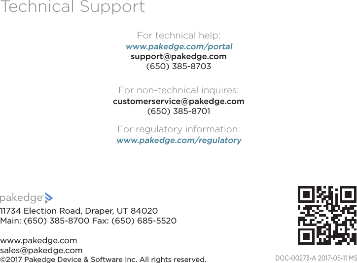 Technical SupportFor technical help: www.pakedge.com/portalsupport@pakedge.com(650) 385-8703For non-technical inquires:customerservice@pakedge.com(650) 385-8701For regulatory information:www.pakedge.com/regulatoryDOC-00273-A 2017-05-11 MS11734 Election Road, Draper, UT 84020Main: (650) 385-8700 Fax: (650) 685-5520 www.pakedge.comsales@pakedge.com©2017 Pakedge Device &amp; Software Inc. All rights reserved.