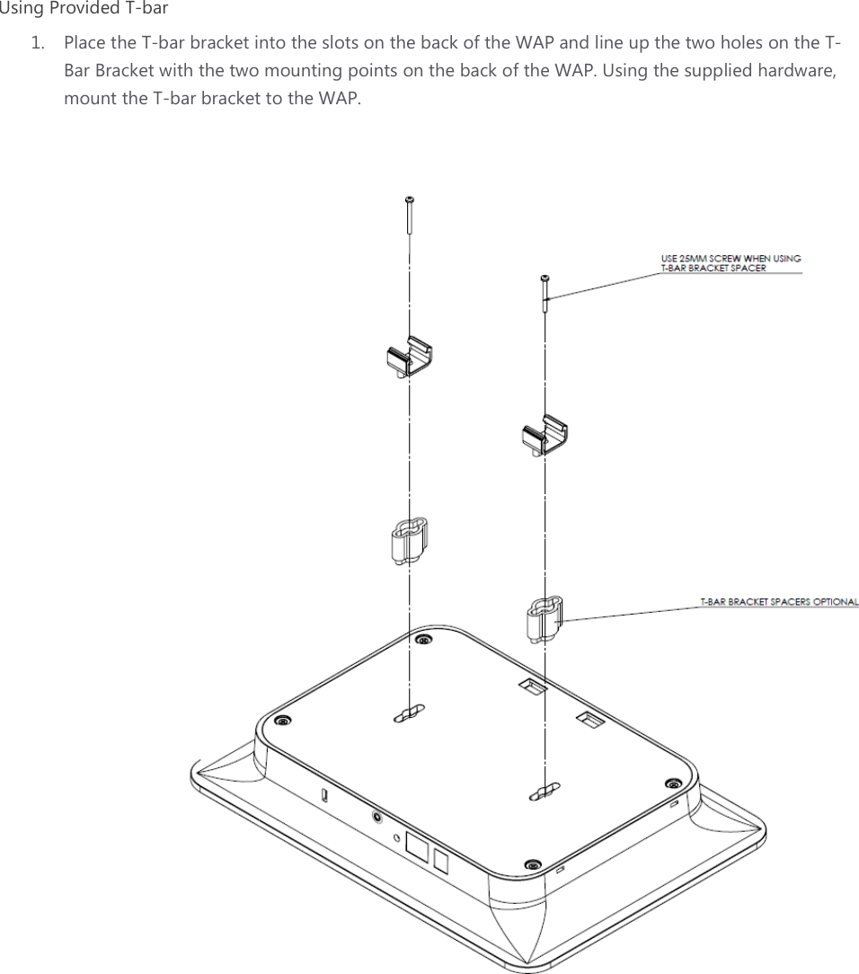 Using Provided T-bar 1. Place the T-bar bracket into the slots on the back of the WAP and line up the two holes on the TBar Bracket with the two mounting points on the back of the WAPmount the T-bar bracket to the WAP.   bar bracket into the slots on the back of the WAP and line up the two holes on the TBar Bracket with the two mounting points on the back of the WAP. Using the supplied hardware, racket to the WAP.   bar bracket into the slots on the back of the WAP and line up the two holes on the T-Using the supplied hardware,  