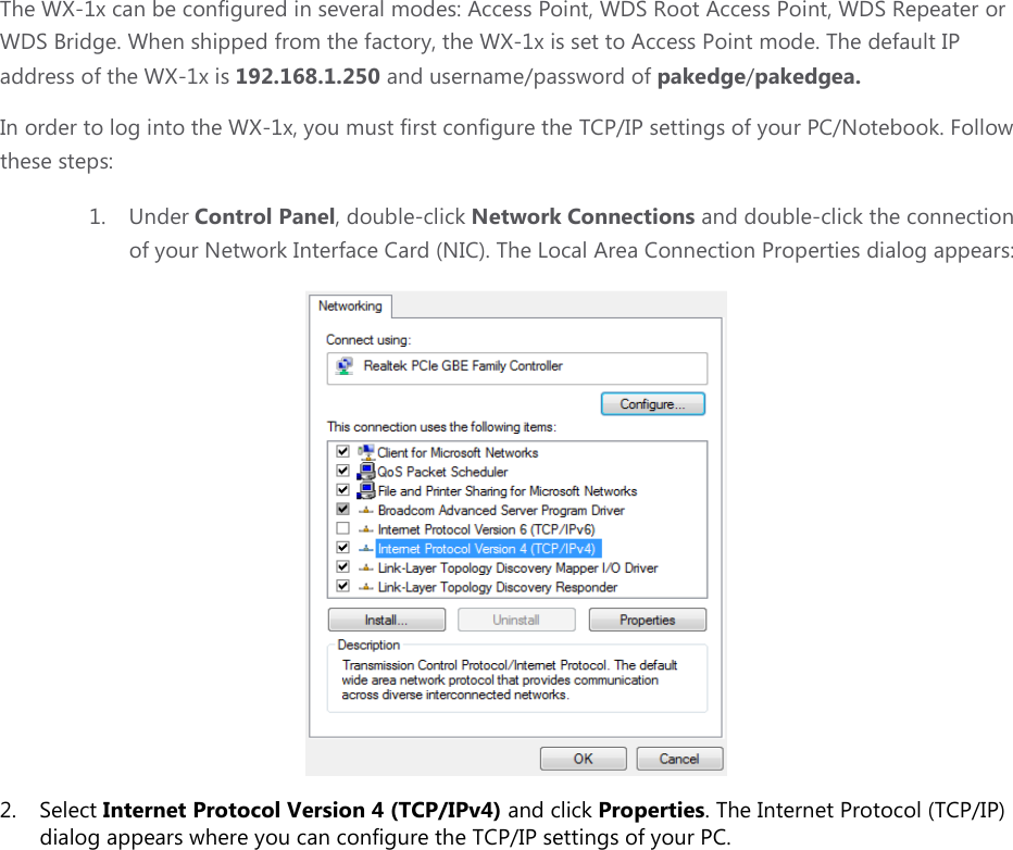 The WX-1x can be configured in several modes: Access Point, WDS Root Access Point, WDS Repeater or WDS Bridge. When shipped from the factory, the WX-1x is set to Access Point mode. The default IP address of the WX-1x is 192.168.1.250 and username/password of pakedge/pakedgea. In order to log into the WX-1x, you must first configure the TCP/IP settings of your PC/Notebook. Follow these steps: 1. Under Control Panel, double-click Network Connections and double-click the connection of your Network Interface Card (NIC). The Local Area Connection Properties dialog appears:  2. Select Internet Protocol Version 4 (TCP/IPv4) and click Properties. The Internet Protocol (TCP/IP) dialog appears where you can configure the TCP/IP settings of your PC.   