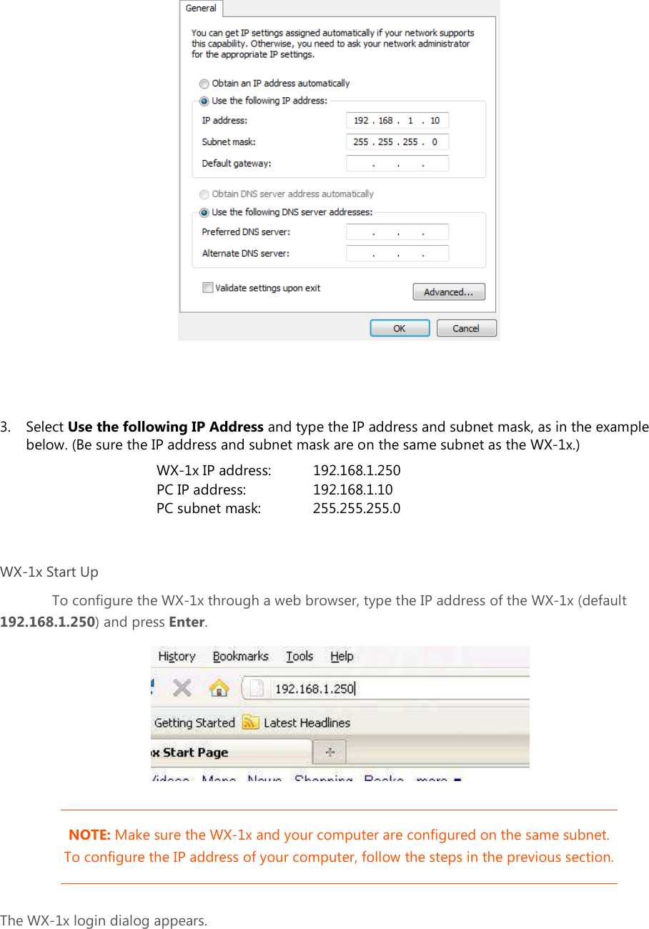     3. Select Use the following IP Address and type the IP address and subnet mask, as in the example below. (Be sure the IP address and subnet mask are on the same subnet as the WX-1x.)       WX-1x IP address:   192.168.1.250       PC IP address:     192.168.1.10    PC subnet mask:   255.255.255.0  WX-1x Start Up To configure the WX-1x through a web browser, type the IP address of the WX-1x (default 192.168.1.250) and press Enter.   NOTE: Make sure the WX-1x and your computer are configured on the same subnet. To configure the IP address of your computer, follow the steps in the previous section. The WX-1x login dialog appears. 