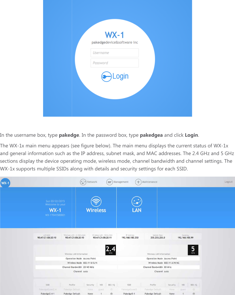 In the username box, type pakedgeThe WX-1x main menu appears (see figure below). The main menu displays and general information such as the IP address, subnet mask, and MAC addresses. sections display the device operating mode, WX-1x supports multiple SSIDs along with pakedge. In the password box, type pakedgea and click x main menu appears (see figure below). The main menu displays the current statusand general information such as the IP address, subnet mask, and MAC addresses. the device operating mode, wireless mode, channel bandwidth and SSIDs along with details and security settings for each SSID  and click Login. the current status of WX-1x and general information such as the IP address, subnet mask, and MAC addresses. The 2.4 GHz and 5 GHz and channel settings. The each SSID.  
