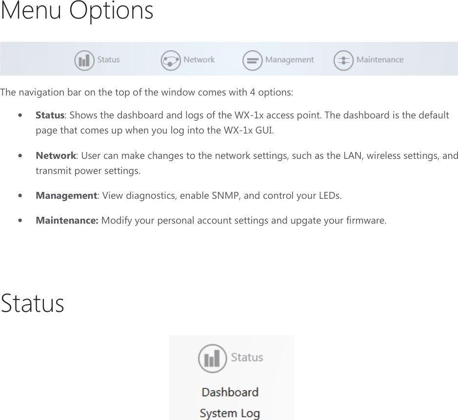 Menu OptionsThe navigation bar on the top of the window comes with• Status: Shows the dashboard and logs of the page that comes up when you log into the • Network: User can make changes to the network settings, such as the LAN, wireless settings, and transmit power settings. • Management: View diagnostics, enable SNMP, and control• Maintenance: Modify your personal account settings and upgate your firmware.  Status Menu Options of the window comes with 4 options: the dashboard and logs of the WX-1x access point. The dashboard is the default page that comes up when you log into the WX-1x GUI. : User can make changes to the network settings, such as the LAN, wireless settings, and  View diagnostics, enable SNMP, and control your LEDs. Modify your personal account settings and upgate your firmware.  The dashboard is the default : User can make changes to the network settings, such as the LAN, wireless settings, and Modify your personal account settings and upgate your firmware. 