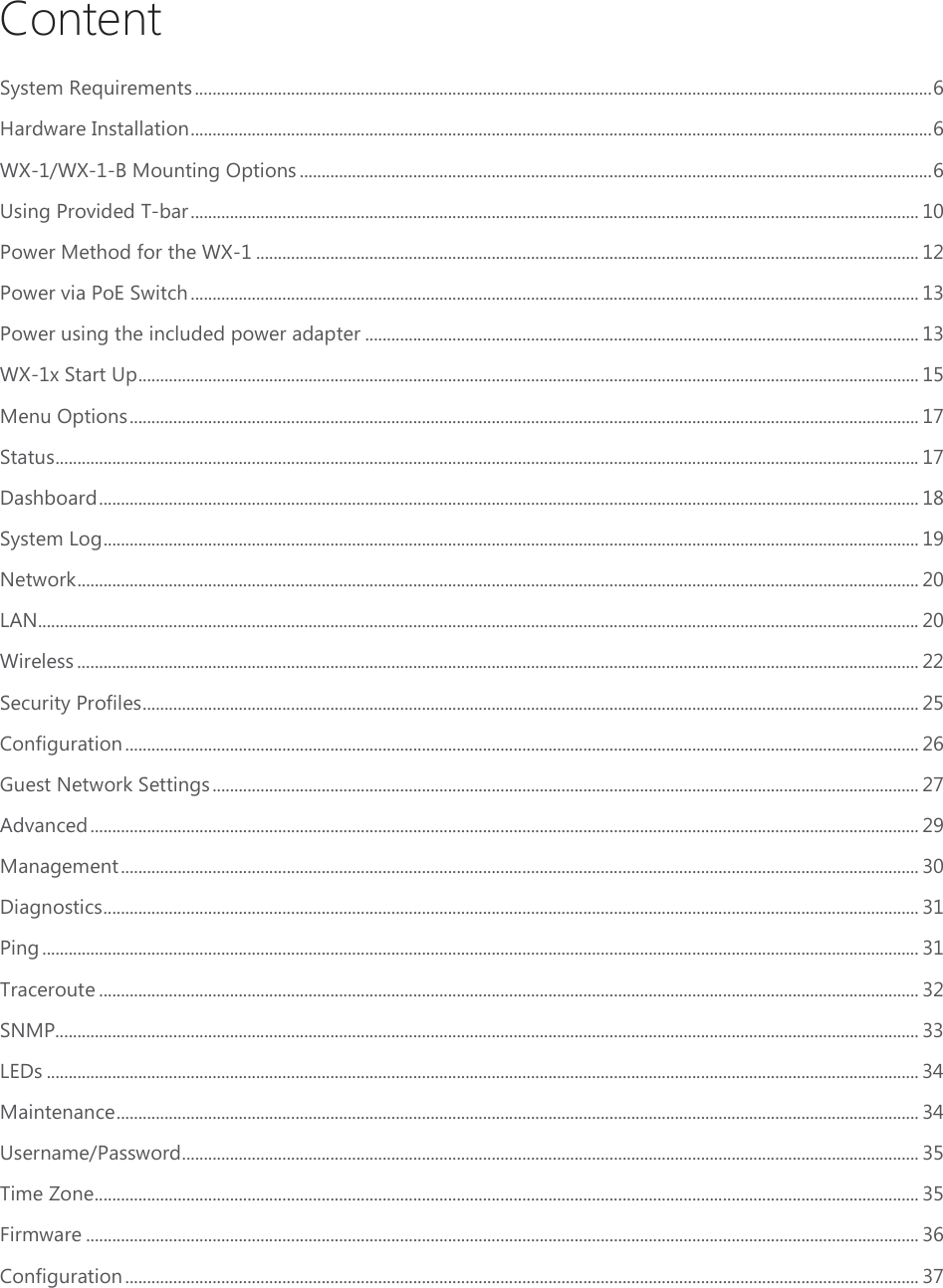 Content System Requirements ......................................................................................................................................................................... 6 Hardware Installation .......................................................................................................................................................................... 6 WX-1/WX-1-B Mounting Options ................................................................................................................................................. 6 Using Provided T-bar ....................................................................................................................................................................... 10 Power Method for the WX-1 ........................................................................................................................................................ 12 Power via PoE Switch ....................................................................................................................................................................... 13 Power using the included power adapter ............................................................................................................................... 13 WX-1x Start Up ................................................................................................................................................................................... 15 Menu Options ..................................................................................................................................................................................... 17 Status ...................................................................................................................................................................................................... 17 Dashboard ............................................................................................................................................................................................ 18 System Log ........................................................................................................................................................................................... 19 Network ................................................................................................................................................................................................. 20 LAN .......................................................................................................................................................................................................... 20 Wireless ................................................................................................................................................................................................. 22 Security Profiles .................................................................................................................................................................................. 25 Configuration ...................................................................................................................................................................................... 26 Guest Network Settings .................................................................................................................................................................. 27 Advanced .............................................................................................................................................................................................. 29 Management ....................................................................................................................................................................................... 30 Diagnostics ........................................................................................................................................................................................... 31 Ping ......................................................................................................................................................................................................... 31 Traceroute ............................................................................................................................................................................................ 32 SNMP...................................................................................................................................................................................................... 33 LEDs ........................................................................................................................................................................................................ 34 Maintenance ........................................................................................................................................................................................ 34 Username/Password ......................................................................................................................................................................... 35 Time Zone ............................................................................................................................................................................................. 35 Firmware ............................................................................................................................................................................................... 36 Configuration ...................................................................................................................................................................................... 37 