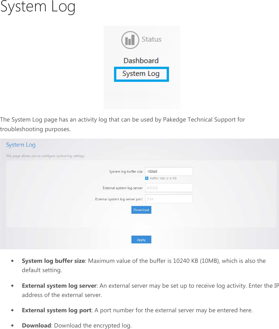 System Log The System Log page has an activity log that can be used by Pakedge Technical Support for troubleshooting purposes. • System log buffer size: default setting. • External system log serveraddress of the external server.• External system log port• Download: Download the encrypted log. has an activity log that can be used by Pakedge Technical Support for : Maximum value of the buffer is 10240 KB (10MB)External system log server: An external server may be set up to receive logaddress of the external server. port: A port number for the external server may be entered here.Download the encrypted log. has an activity log that can be used by Pakedge Technical Support for  value of the buffer is 10240 KB (10MB), which is also the : An external server may be set up to receive log activity. Enter the IP : A port number for the external server may be entered here. 