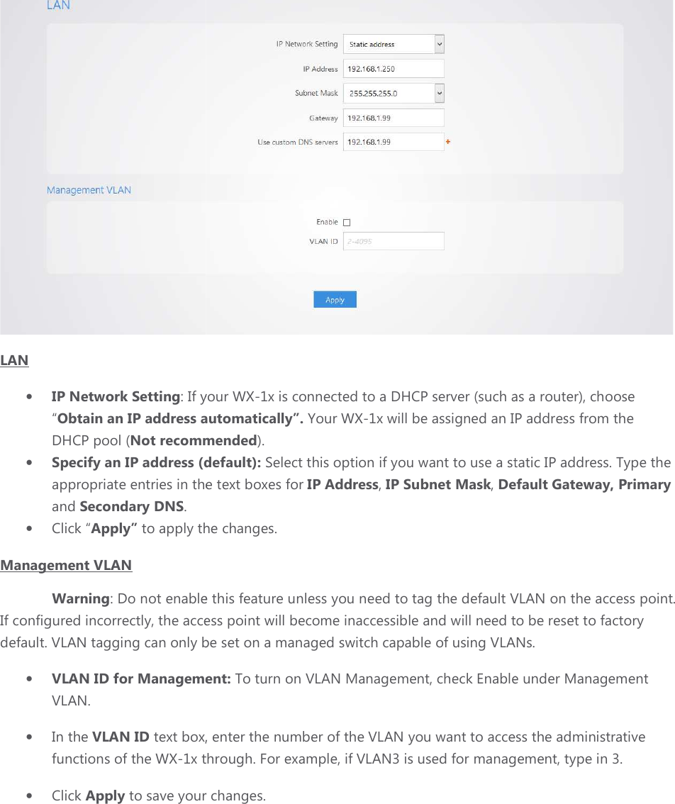 LAN  • IP Network Setting: If your“Obtain an IP address automaticallyDHCP pool (Not recommended• Specify an IP address (default):appropriate entries in the text boxes for and Secondary DNS.  • Click “Apply” to apply the changes.Management VLAN Warning: Do not enable this feature unless you need to If configured incorrectly, the access point will become inaccessible and will need to bedefault. VLAN tagging can only be set on a managed switch capable of usin• VLAN ID for Management: VLAN.  • In the VLAN ID text box, enter thefunctions of the WX-1x through. For example, if• Click Apply to save your changes. : If your WX-1x is connected to a DHCP server (such as a router), chooseObtain an IP address automatically”. Your WX-1x will be assigned an IP address from the Not recommended). Specify an IP address (default): Select this option if you want to use a static IP address. Type the appropriate entries in the text boxes for IP Address, IP Subnet Mask, Default Gatewayto apply the changes. le this feature unless you need to tag the default VLAN on the access pointthe access point will become inaccessible and will need to betagging can only be set on a managed switch capable of using VLANs. for Management: To turn on VLAN Management, check Enable under Management text box, enter the number of the VLAN you want to access the administrative x through. For example, if VLAN3 is used for management, type in 3.to save your changes.  is connected to a DHCP server (such as a router), choose ed an IP address from the Select this option if you want to use a static IP address. Type the Default Gateway, Primary default VLAN on the access point. the access point will become inaccessible and will need to be reset to factory VLANs.                    Enable under Management VLAN you want to access the administrative VLAN3 is used for management, type in 3. 