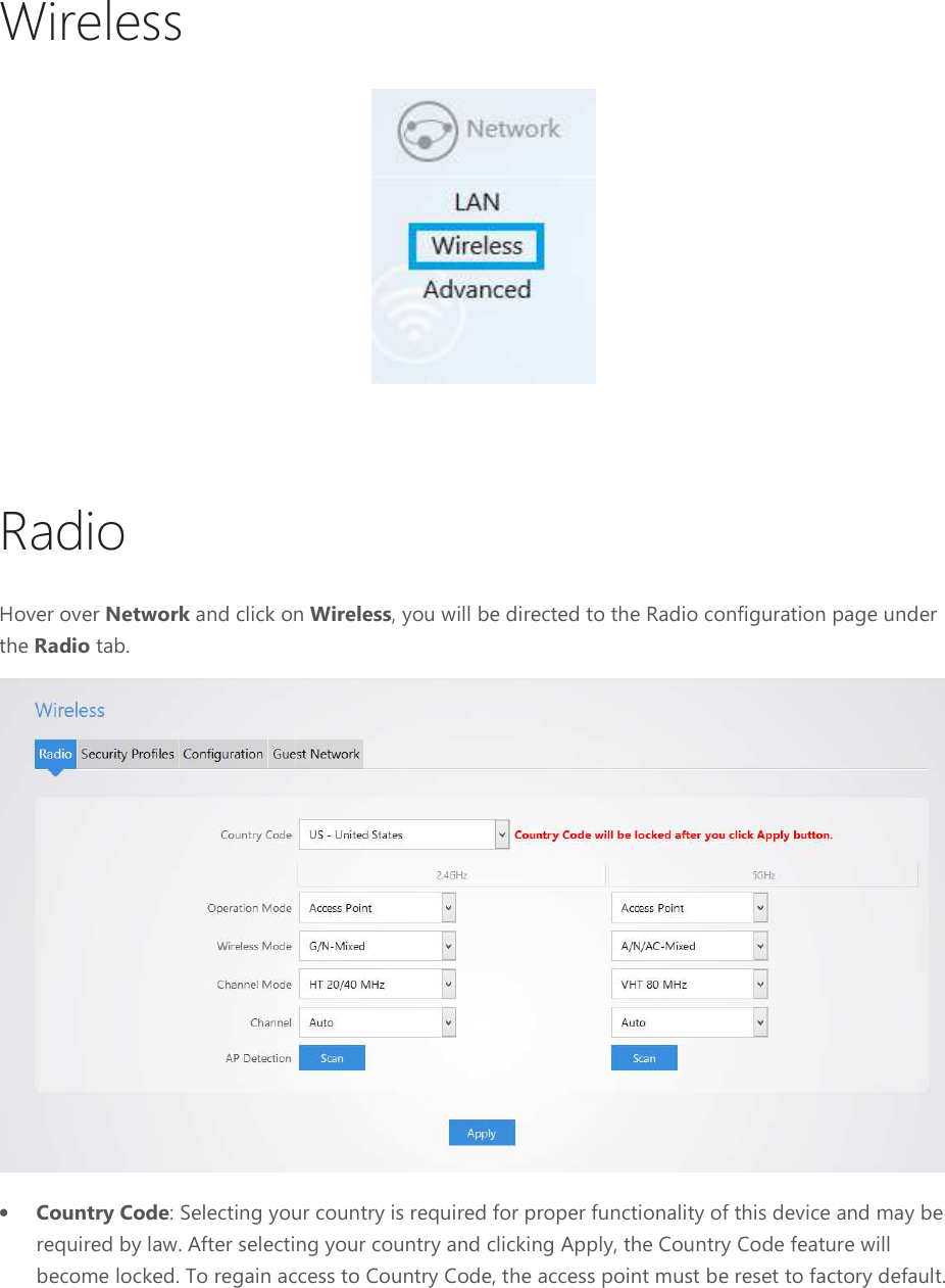 Wireless   Radio Hover over Network and click on the Radio tab. • Country Code: Selecting your country is required by law. After selecting your country and clicking Apply, the Country Code feature will become locked. To regain access to Country Code,  and click on Wireless, you will be directed to the Radio configuration page under : Selecting your country is required for proper functionality of this device and may be After selecting your country and clicking Apply, the Country Code feature will o regain access to Country Code, the access point must be reset to factory default., you will be directed to the Radio configuration page under  required for proper functionality of this device and may be After selecting your country and clicking Apply, the Country Code feature will reset to factory default. 