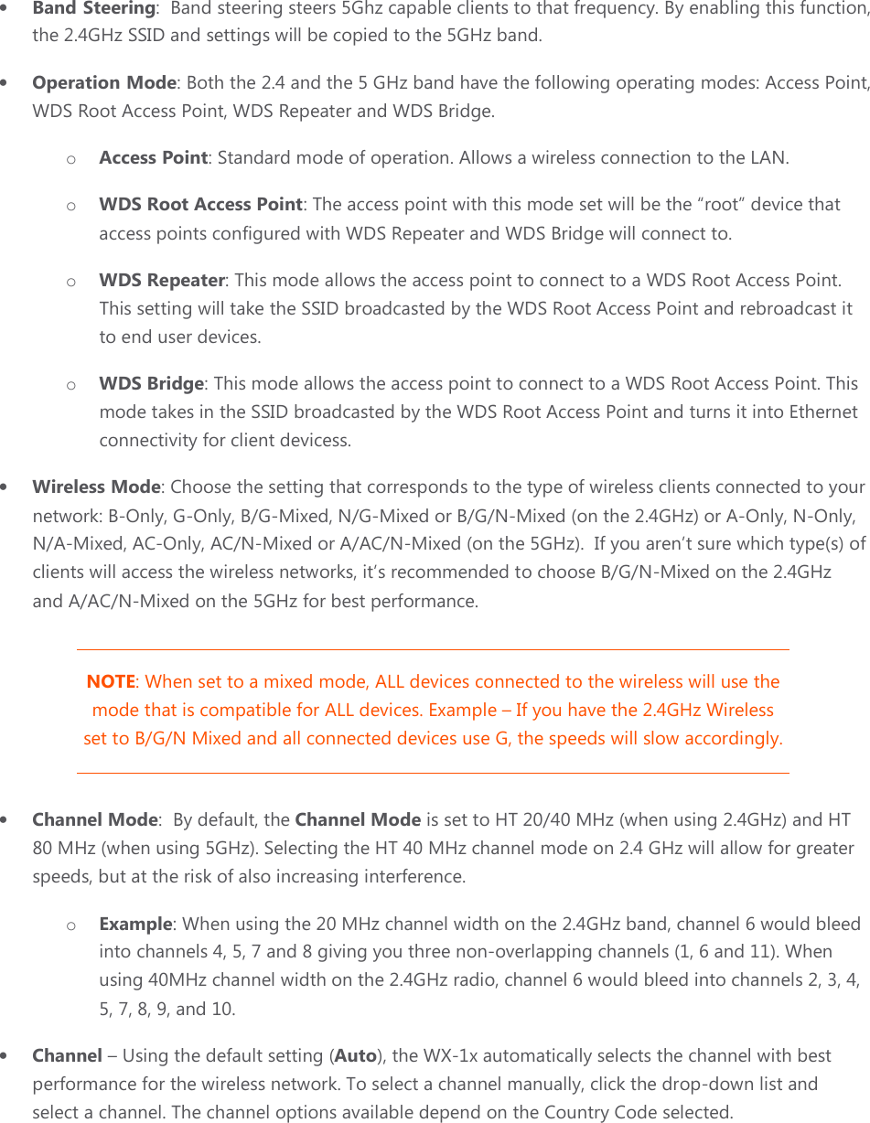 • Band Steering:  Band steering steers 5Ghz capable clients to that frequency. By enabling this function, the 2.4GHz SSID and settings will be copied to the 5GHz band. • Operation Mode: Both the 2.4 and the 5 GHz band have the following operating modes: Access Point, WDS Root Access Point, WDS Repeater and WDS Bridge. o Access Point: Standard mode of operation. Allows a wireless connection to the LAN. o WDS Root Access Point: The access point with this mode set will be the “root” device that access points configured with WDS Repeater and WDS Bridge will connect to.  o WDS Repeater: This mode allows the access point to connect to a WDS Root Access Point. This setting will take the SSID broadcasted by the WDS Root Access Point and rebroadcast it to end user devices. o WDS Bridge: This mode allows the access point to connect to a WDS Root Access Point. This mode takes in the SSID broadcasted by the WDS Root Access Point and turns it into Ethernet connectivity for client devicess. • Wireless Mode: Choose the setting that corresponds to the type of wireless clients connected to your network: B-Only, G-Only, B/G-Mixed, N/G-Mixed or B/G/N-Mixed (on the 2.4GHz) or A-Only, N-Only, N/A-Mixed, AC-Only, AC/N-Mixed or A/AC/N-Mixed (on the 5GHz).  If you aren’t sure which type(s) of clients will access the wireless networks, it’s recommended to choose B/G/N-Mixed on the 2.4GHz and A/AC/N-Mixed on the 5GHz for best performance.  NOTE: When set to a mixed mode, ALL devices connected to the wireless will use the mode that is compatible for ALL devices. Example – If you have the 2.4GHz Wireless set to B/G/N Mixed and all connected devices use G, the speeds will slow accordingly. • Channel Mode:  By default, the Channel Mode is set to HT 20/40 MHz (when using 2.4GHz) and HT 80 MHz (when using 5GHz). Selecting the HT 40 MHz channel mode on 2.4 GHz will allow for greater speeds, but at the risk of also increasing interference. o Example: When using the 20 MHz channel width on the 2.4GHz band, channel 6 would bleed into channels 4, 5, 7 and 8 giving you three non-overlapping channels (1, 6 and 11). When using 40MHz channel width on the 2.4GHz radio, channel 6 would bleed into channels 2, 3, 4, 5, 7, 8, 9, and 10. • Channel – Using the default setting (Auto), the WX-1x automatically selects the channel with best performance for the wireless network. To select a channel manually, click the drop-down list and select a channel. The channel options available depend on the Country Code selected. 