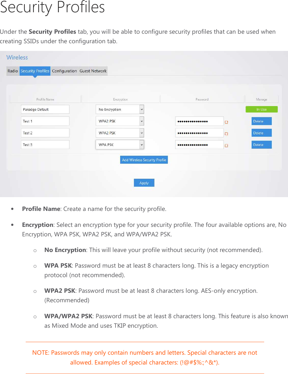 Security ProfilesUnder the Security Profiles tab, you will be able to configure security profiles that can be used when creating SSIDs under the configuration tab.• Profile Name: Create a name for the security profile.• Encryption: Select an encryption type for your security profileEncryption, WPA PSK, WPA2 PSK, and WPA/WPA2 PSK.o No Encryption: This will leave your profile without securityo WPA PSK: Password must be at least 8 protocol (not recommended).o WPA2 PSK: Password must be at least 8 characters long. AES(Recommended)o WPA/WPA2 PSKas Mixed Mode and uses TKIP encryption.NOTE: Passwords may only contain numbers and lettersallowed. ExampleSecurity Profiles tab, you will be able to configure security profiles that can be used when creating SSIDs under the configuration tab. Create a name for the security profile. lect an encryption type for your security profile. The four available options are, No Encryption, WPA PSK, WPA2 PSK, and WPA/WPA2 PSK. : This will leave your profile without security (not recommended): Password must be at least 8 characters long. This is a legacy encryption (not recommended). : Password must be at least 8 characters long. AES-only encryption. (Recommended) WPA/WPA2 PSK: Password must be at least 8 characters long. This feature is also known d Mode and uses TKIP encryption. NOTE: Passwords may only contain numbers and letters. Special characters are not allowed. Examples of special characters: (!@#$%:;^&amp;*). tab, you will be able to configure security profiles that can be used when  The four available options are, No ecommended). This is a legacy encryption only encryption. : Password must be at least 8 characters long. This feature is also known Special characters are not  