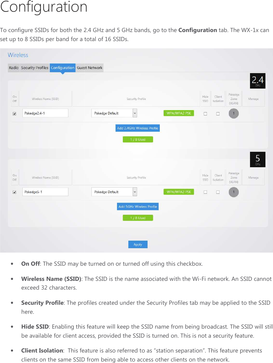 ConfigurationTo configure SSIDs for both the 2.4 GHz and 5 GHz bands, go to set up to 8 SSIDs per band for a total of 16 SSID• On Off: The SSID may be turned on or turned off using this checkbox.• Wireless Name (SSID): The SSID is the name associated with the Wexceed 32 characters.  • Security Profile: The profiles created under the Security Profiles tab may be applied to the SSID here. • Hide SSID: Enabling this feature will keep the SSIDbe available for client access• Client Isolation:  This feature is also referred to as “station separation”clients on the same SSID Configuration To configure SSIDs for both the 2.4 GHz and 5 GHz bands, go to the Configuration per band for a total of 16 SSIDs. : The SSID may be turned on or turned off using this checkbox. : The SSID is the name associated with the Wi-Fi network. An SSID cannot : The profiles created under the Security Profiles tab may be applied to the SSID this feature will keep the SSID name from being broadcastilable for client access, provided the SSID is turned on. This is not a security feature.:  This feature is also referred to as “station separation”. This feature prevents SSID from being able to access other clients on the network. uration tab. The WX-1x can  network. An SSID cannot : The profiles created under the Security Profiles tab may be applied to the SSID name from being broadcast. The SSID will still This is not a security feature. This feature prevents the network.  