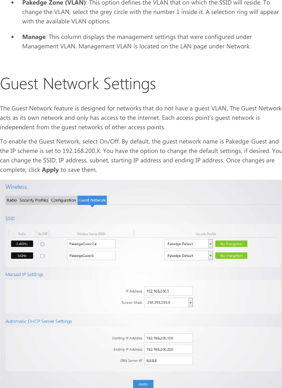 • Pakedge Zone (VLAN): This option defines the change the VLAN, select the grey cirwith the available VLAN options.• Manage: This column displayManagement VLAN. Management VLAN is located on the LAN page under Network.Guest Network The Guest Network feature is designed for networks that do not have a guest VLAN. The Guest acts as its own network and only has access to the internet. Each access point’s guest network is independent from the guest networks of other access points.To enable the Guest Network, select On/Off. By defaultthe IP scheme is set to 192.168.200.X. You have the optiocan change the SSID, IP address, subnet, complete, click Apply to save them.: This option defines the VLAN that on which the SSID will reside. , select the grey circle with the number 1 inside it. A selection ring will appear with the available VLAN options. isplays the management settings that were configured under Management VLAN. Management VLAN is located on the LAN page under Network. Guest Network Settings The Guest Network feature is designed for networks that do not have a guest VLAN. The Guest only has access to the internet. Each access point’s guest network is the guest networks of other access points.  select On/Off. By default, the guest network name is Pakedgeset to 192.168.200.X. You have the option to change the default settings, if desired. You can change the SSID, IP address, subnet, starting IP address and ending IP address. Once changes are them. on which the SSID will reside. To selection ring will appear that were configured under Management VLAN. Management VLAN is located on the LAN page under Network. The Guest Network feature is designed for networks that do not have a guest VLAN. The Guest Network only has access to the internet. Each access point’s guest network is the guest network name is Pakedge-Guest and n to change the default settings, if desired. You starting IP address and ending IP address. Once changes are  