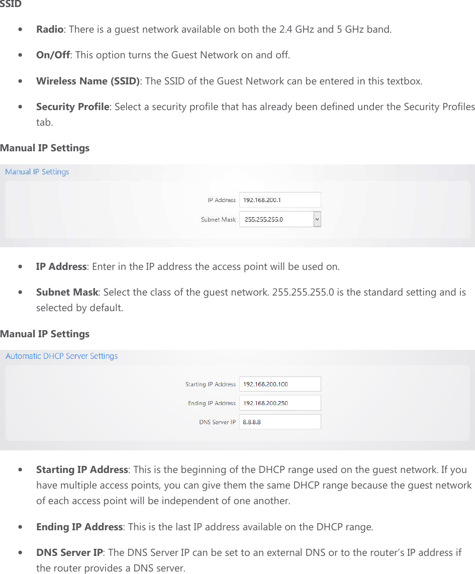 SSID • Radio: There is a guest network available on both the 2.4 GHz and 5 GHz band.• On/Off: This option turns the Guest Network on and off.• Wireless Name (SSID): The SSID of the Guest Network can be entered in this textbox.• Security Profile: Select a tab. Manual IP Settings • IP Address: Enter in the • Subnet Mask: Select the class of the guest networkselected by default. Manual IP Settings • Starting IP Address: This is the beginning of the DHCP range used on the guest network. have multiple access points, you can give them the same DHCP range because the guest network of each access point will be independent of one another.• Ending IP Address: This is the last IP address available o• DNS Server IP: The DNS Server IP can be set to an external DNS or to the router’s IP address if the router provides a DNS server. : There is a guest network available on both the 2.4 GHz and 5 GHz band.: This option turns the Guest Network on and off. : The SSID of the Guest Network can be entered in this textbox.: Select a security profile that has already been defined under the Security Profiles : Enter in the IP address the access point will be used on. : Select the class of the guest network. 255.255.255.0 is the standard set: This is the beginning of the DHCP range used on the guest network. have multiple access points, you can give them the same DHCP range because the guest network point will be independent of one another. : This is the last IP address available on the DHCP range: The DNS Server IP can be set to an external DNS or to the router’s IP address if the router provides a DNS server. : There is a guest network available on both the 2.4 GHz and 5 GHz band. : The SSID of the Guest Network can be entered in this textbox. security profile that has already been defined under the Security Profiles  255.255.255.0 is the standard setting and is  : This is the beginning of the DHCP range used on the guest network. If you have multiple access points, you can give them the same DHCP range because the guest network the DHCP range. : The DNS Server IP can be set to an external DNS or to the router’s IP address if 