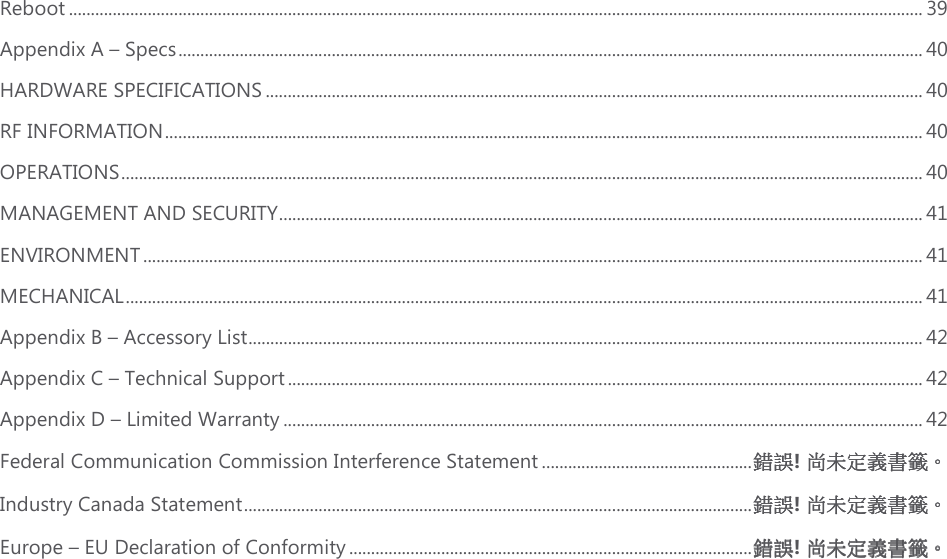 Reboot ................................................................................................................................................................................................... 39 Appendix A – Specs .......................................................................................................................................................................... 40 HARDWARE SPECIFICATIONS ...................................................................................................................................................... 40 RF INFORMATION ............................................................................................................................................................................. 40 OPERATIONS ....................................................................................................................................................................................... 40 MANAGEMENT AND SECURITY ................................................................................................................................................... 41 ENVIRONMENT .................................................................................................................................................................................. 41 MECHANICAL ...................................................................................................................................................................................... 41 Appendix B – Accessory List .......................................................................................................................................................... 42 Appendix C – Technical Support ................................................................................................................................................. 42 Appendix D – Limited Warranty .................................................................................................................................................. 42 Federal Communication Commission Interference Statement ................................................ 錯誤錯誤錯誤錯誤! 尚未定義書籤尚未定義書籤尚未定義書籤尚未定義書籤。。。。 Industry Canada Statement .................................................................................................................... 錯誤錯誤錯誤錯誤! 尚未定義書籤尚未定義書籤尚未定義書籤尚未定義書籤。。。。 Europe – EU Declaration of Conformity ............................................................................................ 錯誤錯誤錯誤錯誤! 尚未定義書籤尚未定義書籤尚未定義書籤尚未定義書籤。。。。     