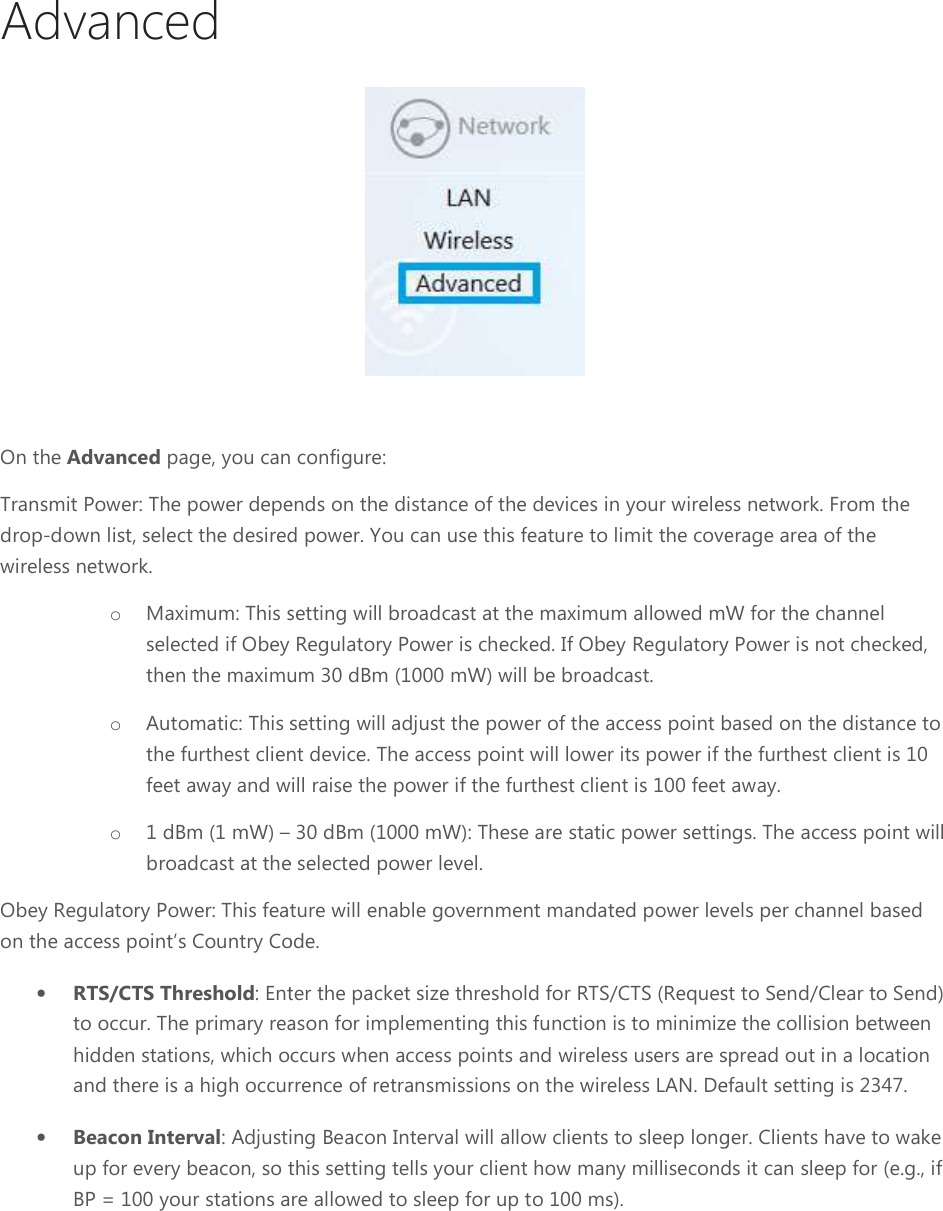 Advanced  On the Advanced page, you can configure:Transmit Power: The power depends on the distance of the devices in your wireless network. From the drop-down list, select the desired power. You can use this feature to limit the coverage area of the wireless network.  o Maximum: This setting will broadcast at the maximum allowed mW for the channel selected if Obey Regulatory Power is checked. If Obey Regulatory Power is not checked, then the maximum 30 dBm (1000 mW) will be broadcast.o Automatic: This setting will adjust the power of the access point based on the distance to the furthest client device. The access point will lower its power if the furthest client is 10 feet away and will raise the power if the furthest client is 100 feet away.o 1 dBm (1 mW) – broadcast at the selected power level.Obey Regulatory Power: This feature will enable government mandated power levels per channel based on the access point’s Country Code.• RTS/CTS Threshold: Enter the packet size threshold for RTS/CTS (Request to Send/Clear to to occur. The primary reason for implementing this function is to minimize the collision between hidden stations, which occurs when access points and wireless users and there is a high occurrence of retransmissions on the wireless LAN. Default setting is 2347.• Beacon Interval: Adjusting Beacon Interval will allow clients to sleep longer. Clients have to wake up for every beacon, so this seBP = 100 your stations are allowed to sleep for up to 100 page, you can configure: Transmit Power: The power depends on the distance of the devices in your wireless network. From the down list, select the desired power. You can use this feature to limit the coverage area of the Maximum: This setting will broadcast at the maximum allowed mW for the channel selected if Obey Regulatory Power is checked. If Obey Regulatory Power is not checked, then the maximum 30 dBm (1000 mW) will be broadcast. setting will adjust the power of the access point based on the distance to the furthest client device. The access point will lower its power if the furthest client is 10 feet away and will raise the power if the furthest client is 100 feet away. 30 dBm (1000 mW): These are static power settings. The access point will broadcast at the selected power level. This feature will enable government mandated power levels per channel based on the access point’s Country Code. : Enter the packet size threshold for RTS/CTS (Request to Send/Clear to to occur. The primary reason for implementing this function is to minimize the collision between hidden stations, which occurs when access points and wireless users are spread out in a location and there is a high occurrence of retransmissions on the wireless LAN. Default setting is 2347.: Adjusting Beacon Interval will allow clients to sleep longer. Clients have to wake up for every beacon, so this setting tells your client how many milliseconds it can sleep for (e.g., if BP = 100 your stations are allowed to sleep for up to 100 ms). Transmit Power: The power depends on the distance of the devices in your wireless network. From the down list, select the desired power. You can use this feature to limit the coverage area of the Maximum: This setting will broadcast at the maximum allowed mW for the channel selected if Obey Regulatory Power is checked. If Obey Regulatory Power is not checked, setting will adjust the power of the access point based on the distance to the furthest client device. The access point will lower its power if the furthest client is 10 feet away and will raise the power if the furthest client is 100 feet away. These are static power settings. The access point will This feature will enable government mandated power levels per channel based : Enter the packet size threshold for RTS/CTS (Request to Send/Clear to Send) to occur. The primary reason for implementing this function is to minimize the collision between are spread out in a location and there is a high occurrence of retransmissions on the wireless LAN. Default setting is 2347. : Adjusting Beacon Interval will allow clients to sleep longer. Clients have to wake tting tells your client how many milliseconds it can sleep for (e.g., if 