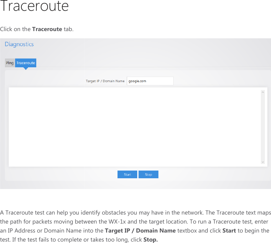 Traceroute Click on the Traceroute tab.  A Traceroute test can help you identify obstacles you may have in the network. The Traceroute text maps the path for packets moving between the an IP Address or Domain Name into the test. If the test fails to complete or  A Traceroute test can help you identify obstacles you may have in the network. The Traceroute text maps between the WX-1x and the target location. To run a Traceroute test, enter an IP Address or Domain Name into the Target IP / Domain Name textbox and click test. If the test fails to complete or takes too long, click Stop.  A Traceroute test can help you identify obstacles you may have in the network. The Traceroute text maps x and the target location. To run a Traceroute test, enter textbox and click Start to begin the 