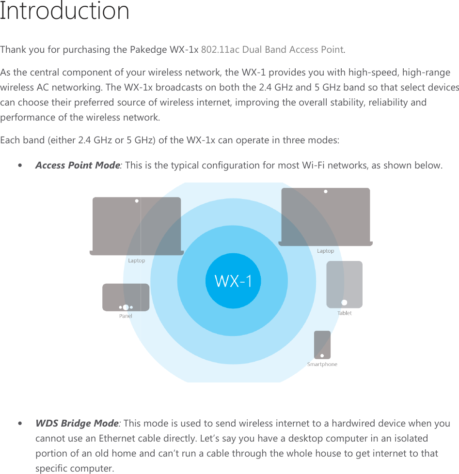 Introduction Thank you for purchasing the Pakedge As the central component of your wireless networkwireless AC networking. The WX-can choose their preferred source of wireless internetperformance of the wireless network.Each band (either 2.4 GHz or 5 GHz) of the • Access Point Mode: This is the typical configu• WDS Bridge Mode: This mode is used to send wirelesscannot use an Ethernet cable directly. Let’s say you have a desktop computer in an isolated portion of an old home and can’t run a cable through the whole house to get internet to that specific computer.  Thank you for purchasing the Pakedge WX-1x 802.11ac Dual Band Access Point. As the central component of your wireless network, the WX-1 provides you with high-1x broadcasts on both the 2.4 GHz and 5 GHz band so that select can choose their preferred source of wireless internet, improving the overall stability, reliability and mance of the wireless network. GHz) of the WX-1x can operate in three modes: This is the typical configuration for most Wi-Fi networks, as shown below. This mode is used to send wireless internet to a hardwired device when you cannot use an Ethernet cable directly. Let’s say you have a desktop computer in an isolated portion of an old home and can’t run a cable through the whole house to get internet to that   provides you with high-speed, high-range band so that select devices , improving the overall stability, reliability and Fi networks, as shown below.  internet to a hardwired device when you cannot use an Ethernet cable directly. Let’s say you have a desktop computer in an isolated portion of an old home and can’t run a cable through the whole house to get internet to that 