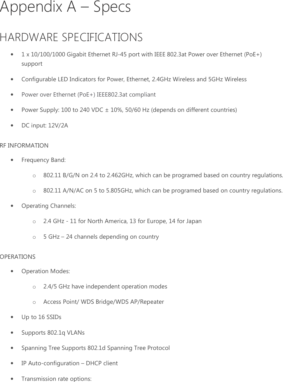 Appendix A – Specs HARDWARE SPECIFICATIONS • 1 x 10/100/1000 Gigabit Ethernet RJ-45 port with IEEE 802.3at Power over Ethernet (PoE+) support • Configurable LED Indicators for Power, Ethernet, 2.4GHz Wireless and 5GHz Wireless • Power over Ethernet (PoE+) IEEE802.3at compliant • Power Supply: 100 to 240 VDC ± 10%, 50/60 Hz (depends on different countries) • DC input: 12V/2A RF INFORMATION • Frequency Band:  o 802.11 B/G/N on 2.4 to 2.462GHz, which can be programed based on country regulations. o 802.11 A/N/AC on 5 to 5.805GHz, which can be programed based on country regulations.  • Operating Channels: o 2.4 GHz - 11 for North America, 13 for Europe, 14 for Japan o 5 GHz – 24 channels depending on country OPERATIONS • Operation Modes:  o 2.4/5 GHz have independent operation modes o Access Point/ WDS Bridge/WDS AP/Repeater • Up to 16 SSIDs • Supports 802.1q VLANs • Spanning Tree Supports 802.1d Spanning Tree Protocol • IP Auto-configuration – DHCP client • Transmission rate options:  