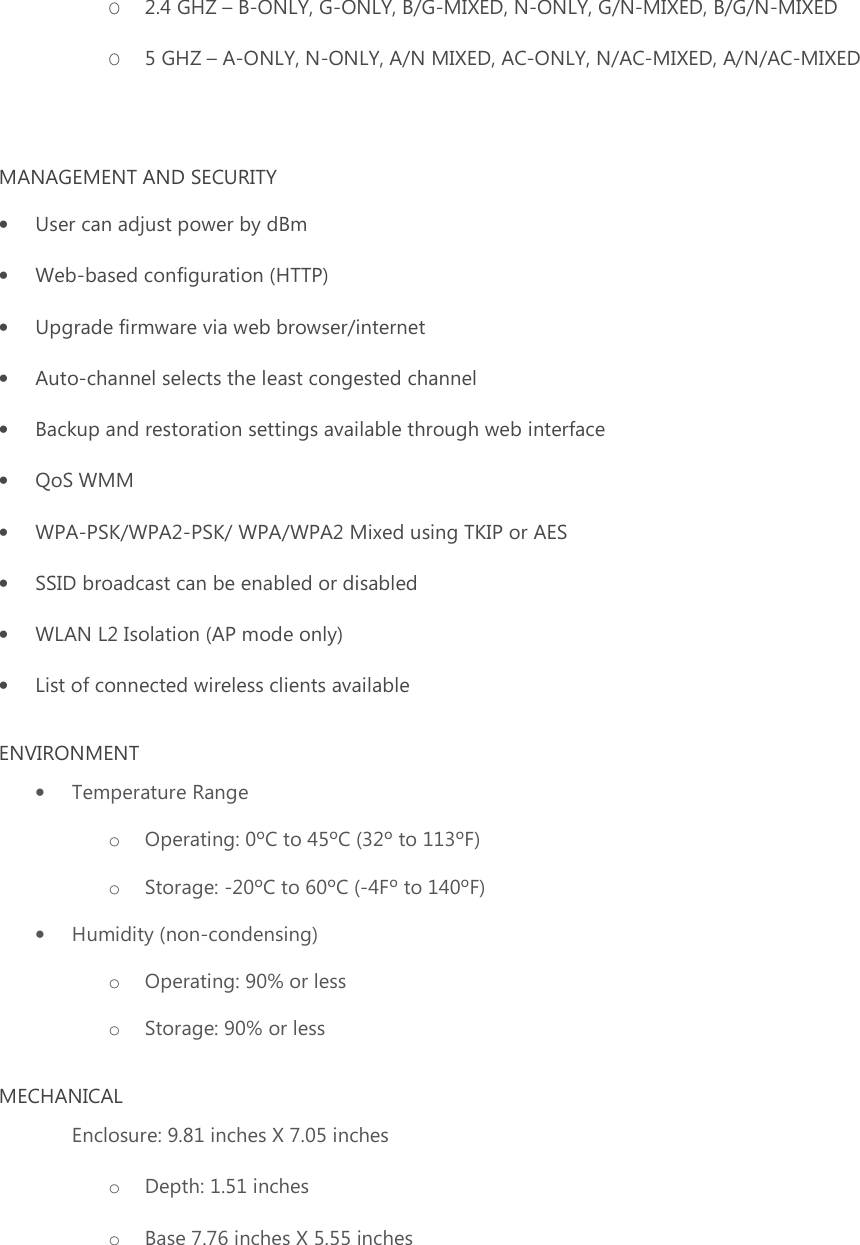 O 2.4 GHZ – B-ONLY, G-ONLY, B/G-MIXED, N-ONLY, G/N-MIXED, B/G/N-MIXED O 5 GHZ – A-ONLY, N-ONLY, A/N MIXED, AC-ONLY, N/AC-MIXED, A/N/AC-MIXED  MANAGEMENT AND SECURITY • User can adjust power by dBm • Web-based configuration (HTTP) • Upgrade firmware via web browser/internet • Auto-channel selects the least congested channel • Backup and restoration settings available through web interface • QoS WMM • WPA-PSK/WPA2-PSK/ WPA/WPA2 Mixed using TKIP or AES • SSID broadcast can be enabled or disabled • WLAN L2 Isolation (AP mode only) • List of connected wireless clients available ENVIRONMENT • Temperature Range  o Operating: 0ºC to 45ºC (32º to 113ºF) o Storage: -20ºC to 60ºC (-4Fº to 140ºF) • Humidity (non-condensing) o Operating: 90% or less o Storage: 90% or less MECHANICAL Enclosure: 9.81 inches X 7.05 inches   o Depth: 1.51 inches o Base 7.76 inches X 5.55 inches 