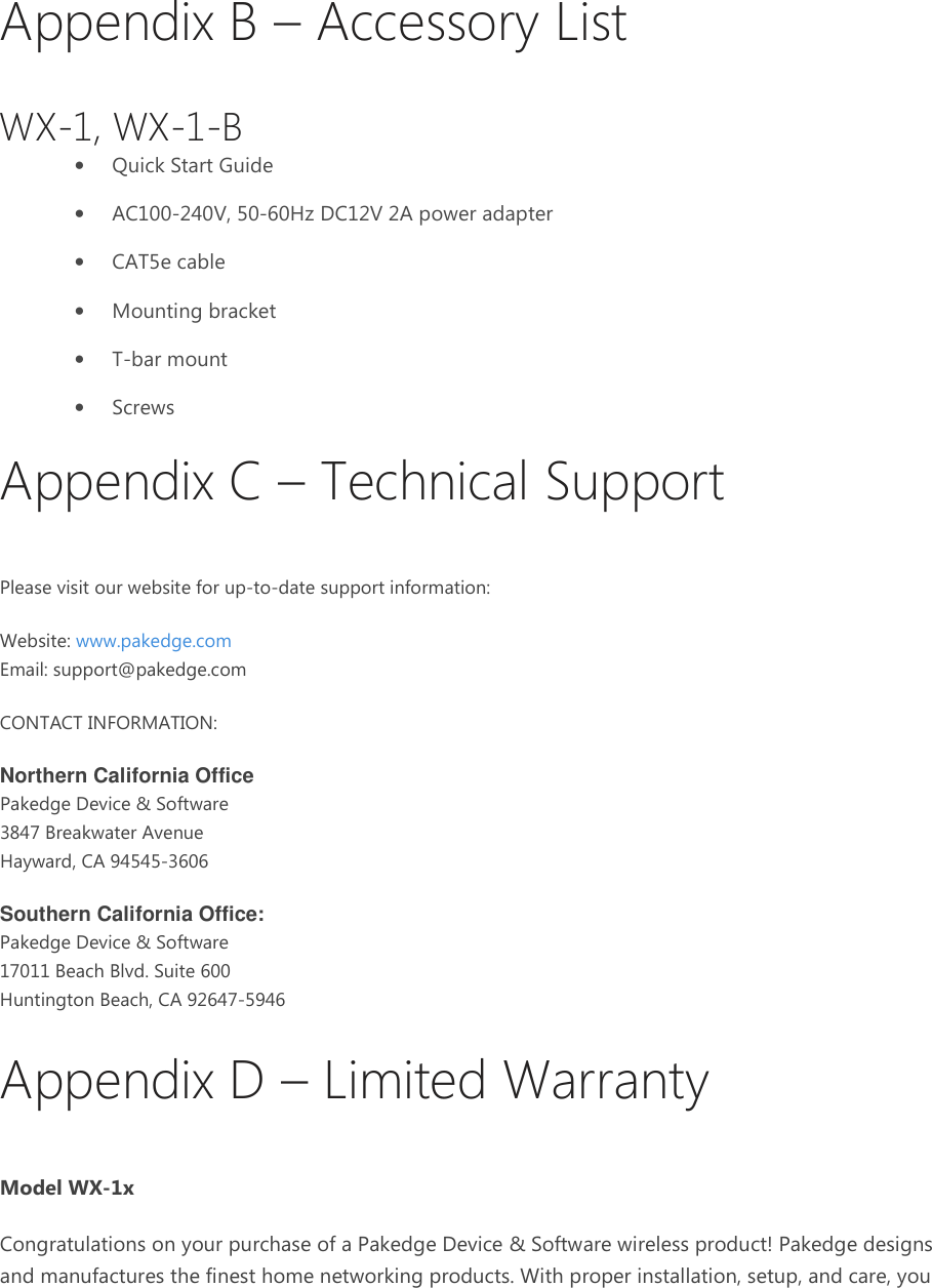 Appendix B – Accessory List WX-1, WX-1-B • Quick Start Guide • AC100-240V, 50-60Hz DC12V 2A power adapter • CAT5e cable • Mounting bracket • T-bar mount • Screws Appendix C – Technical Support Please visit our website for up-to-date support information: Website: www.pakedge.com Email: support@pakedge.com CONTACT INFORMATION: Northern California Office Pakedge Device &amp; Software 3847 Breakwater Avenue Hayward, CA 94545-3606 Southern California Office: Pakedge Device &amp; Software 17011 Beach Blvd. Suite 600 Huntington Beach, CA 92647-5946 Appendix D – Limited Warranty Model WX-1x Congratulations on your purchase of a Pakedge Device &amp; Software wireless product! Pakedge designs and manufactures the finest home networking products. With proper installation, setup, and care, you 