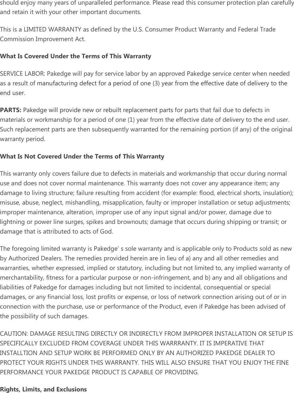 should enjoy many years of unparalleled performance. Please read this consumer protection plan carefully and retain it with your other important documents. This is a LIMITED WARRANTY as defined by the U.S. Consumer Product Warranty and Federal Trade Commission Improvement Act. What Is Covered Under the Terms of This Warranty SERVICE LABOR: Pakedge will pay for service labor by an approved Pakedge service center when needed as a result of manufacturing defect for a period of one (3) year from the effective date of delivery to the end user. PARTS: Pakedge will provide new or rebuilt replacement parts for parts that fail due to defects in materials or workmanship for a period of one (1) year from the effective date of delivery to the end user. Such replacement parts are then subsequently warranted for the remaining portion (if any) of the original warranty period. What Is Not Covered Under the Terms of This Warranty This warranty only covers failure due to defects in materials and workmanship that occur during normal use and does not cover normal maintenance. This warranty does not cover any appearance item; any damage to living structure; failure resulting from accident (for example: flood, electrical shorts, insulation); misuse, abuse, neglect, mishandling, misapplication, faulty or improper installation or setup adjustments; improper maintenance, alteration, improper use of any input signal and/or power, damage due to lightning or power line surges, spikes and brownouts; damage that occurs during shipping or transit; or damage that is attributed to acts of God. The foregoing limited warranty is Pakedge’ s sole warranty and is applicable only to Products sold as new by Authorized Dealers. The remedies provided herein are in lieu of a) any and all other remedies and warranties, whether expressed, implied or statutory, including but not limited to, any implied warranty of merchantability, fitness for a particular purpose or non-infringement, and b) any and all obligations and liabilities of Pakedge for damages including but not limited to incidental, consequential or special damages, or any financial loss, lost profits or expense, or loss of network connection arising out of or in connection with the purchase, use or performance of the Product, even if Pakedge has been advised of the possibility of such damages. CAUTION: DAMAGE RESULTING DIRECTLY OR INDIRECTLY FROM IMPROPER INSTALLATION OR SETUP IS SPECIFICALLY EXCLUDED FROM COVERAGE UNDER THIS WARRRANTY. IT IS IMPERATIVE THAT INSTALLTION AND SETUP WORK BE PERFORMED ONLY BY AN AUTHORIZED PAKEDGE DEALER TO PROTECT YOUR RIGHTS UNDER THIS WARRANTY. THIS WILL ALSO ENSURE THAT YOU ENJOY THE FINE PERFORMANCE YOUR PAKEDGE PRODUCT IS CAPABLE OF PROVIDING. Rights, Limits, and Exclusions 