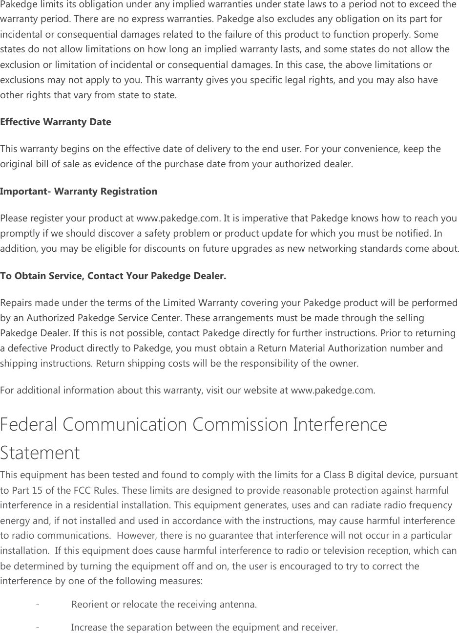 Pakedge limits its obligation under any implied warranties under state laws to a period not to exceed the warranty period. There are no express warranties. Pakedge also excludes any obligation on its part for incidental or consequential damages related to the failure of this product to function properly. Some states do not allow limitations on how long an implied warranty lasts, and some states do not allow the exclusion or limitation of incidental or consequential damages. In this case, the above limitations or exclusions may not apply to you. This warranty gives you specific legal rights, and you may also have other rights that vary from state to state. Effective Warranty Date This warranty begins on the effective date of delivery to the end user. For your convenience, keep the original bill of sale as evidence of the purchase date from your authorized dealer. Important- Warranty Registration Please register your product at www.pakedge.com. It is imperative that Pakedge knows how to reach you promptly if we should discover a safety problem or product update for which you must be notified. In addition, you may be eligible for discounts on future upgrades as new networking standards come about. To Obtain Service, Contact Your Pakedge Dealer. Repairs made under the terms of the Limited Warranty covering your Pakedge product will be performed by an Authorized Pakedge Service Center. These arrangements must be made through the selling Pakedge Dealer. If this is not possible, contact Pakedge directly for further instructions. Prior to returning a defective Product directly to Pakedge, you must obtain a Return Material Authorization number and shipping instructions. Return shipping costs will be the responsibility of the owner. For additional information about this warranty, visit our website at www.pakedge.com. Federal Communication Commission Interference Statement This equipment has been tested and found to comply with the limits for a Class B digital device, pursuant to Part 15 of the FCC Rules. These limits are designed to provide reasonable protection against harmful interference in a residential installation. This equipment generates, uses and can radiate radio frequency energy and, if not installed and used in accordance with the instructions, may cause harmful interference to radio communications.  However, there is no guarantee that interference will not occur in a particular installation.  If this equipment does cause harmful interference to radio or television reception, which can be determined by turning the equipment off and on, the user is encouraged to try to correct the interference by one of the following measures: -  Reorient or relocate the receiving antenna. -  Increase the separation between the equipment and receiver. 