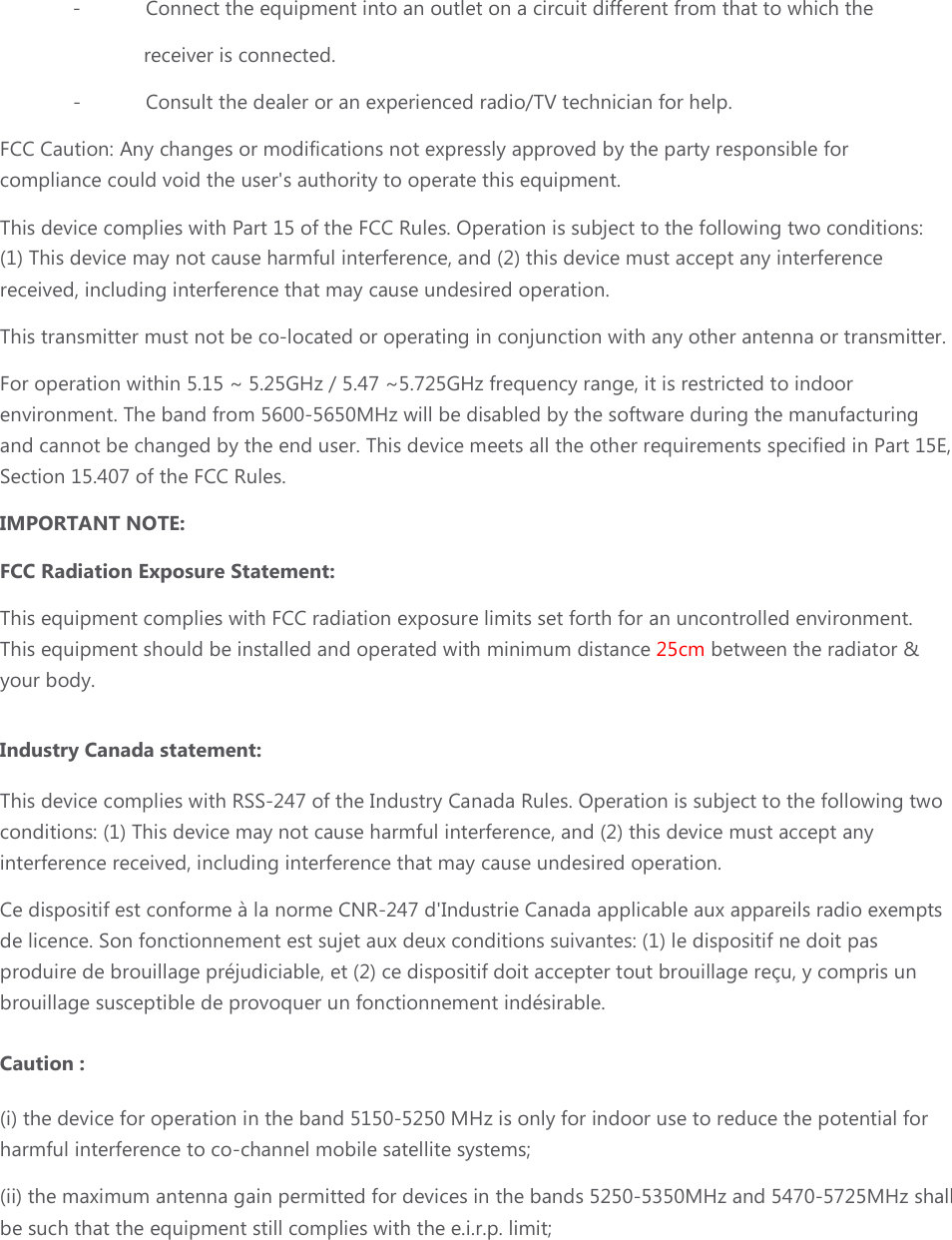-  Connect the equipment into an outlet on a circuit different from that to which the  receiver is connected. -  Consult the dealer or an experienced radio/TV technician for help. FCC Caution: Any changes or modifications not expressly approved by the party responsible for compliance could void the user&apos;s authority to operate this equipment. This device complies with Part 15 of the FCC Rules. Operation is subject to the following two conditions: (1) This device may not cause harmful interference, and (2) this device must accept any interference received, including interference that may cause undesired operation. This transmitter must not be co-located or operating in conjunction with any other antenna or transmitter. For operation within 5.15 ~ 5.25GHz / 5.47 ~5.725GHz frequency range, it is restricted to indoor environment. The band from 5600-5650MHz will be disabled by the software during the manufacturing and cannot be changed by the end user. This device meets all the other requirements specified in Part 15E, Section 15.407 of the FCC Rules. IMPORTANT NOTE: FCC Radiation Exposure Statement: This equipment complies with FCC radiation exposure limits set forth for an uncontrolled environment. This equipment should be installed and operated with minimum distance 25cm between the radiator &amp; your body.  Industry Canada statement:  This device complies with RSS-247 of the Industry Canada Rules. Operation is subject to the following two conditions: (1) This device may not cause harmful interference, and (2) this device must accept any interference received, including interference that may cause undesired operation. Ce dispositif est conforme à la norme CNR-247 d&apos;Industrie Canada applicable aux appareils radio exempts de licence. Son fonctionnement est sujet aux deux conditions suivantes: (1) le dispositif ne doit pas produire de brouillage préjudiciable, et (2) ce dispositif doit accepter tout brouillage reçu, y compris un brouillage susceptible de provoquer un fonctionnement indésirable.  Caution : (i) the device for operation in the band 5150-5250 MHz is only for indoor use to reduce the potential for harmful interference to co-channel mobile satellite systems; (ii) the maximum antenna gain permitted for devices in the bands 5250-5350MHz and 5470-5725MHz shall be such that the equipment still complies with the e.i.r.p. limit;     