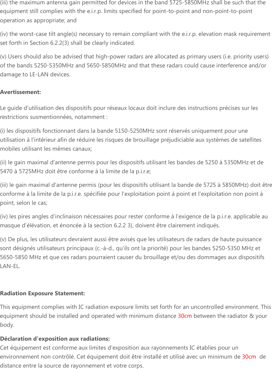 (iii) the maximum antenna gain permitted for devices in the band 5725-5850MHz shall be such that the equipment still complies with the e.i.r.p. limits specified for point-to-point and non-point-to-point operation as appropriate; and  (iv) the worst-case tilt angle(s) necessary to remain compliant with the e.i.r.p. elevation mask requirement set forth in Section 6.2.2(3) shall be clearly indicated.  (v) Users should also be advised that high-power radars are allocated as primary users (i.e. priority users) of the bands 5250-5350MHz and 5650-5850MHz and that these radars could cause interference and/or damage to LE-LAN devices. Avertissement: Le guide d’utilisation des dispositifs pour réseaux locaux doit inclure des instructions précises sur les restrictions susmentionnées, notamment : (i) les dispositifs fonctionnant dans la bande 5150-5250MHz sont réservés uniquement pour une utilisation à l’intérieur afin de réduire les risques de brouillage préjudiciable aux systèmes de satellites mobiles utilisant les mêmes canaux; (ii) le gain maximal d&apos;antenne permis pour les dispositifs utilisant les bandes de 5250 à 5350MHz et de 5470 à 5725MHz doit être conforme à la limite de la p.i.r.e;  (iii) le gain maximal d&apos;antenne permis (pour les dispositifs utilisant la bande de 5725 à 5850MHz) doit être conforme à la limite de la p.i.r.e. spécifiée pour l&apos;exploitation point à point et l’exploitation non point à point, selon le cas;  (iv) les pires angles d’inclinaison nécessaires pour rester conforme à l’exigence de la p.i.r.e. applicable au masque d’élévation, et énoncée à la section 6.2.2 3), doivent être clairement indiqués. (v) De plus, les utilisateurs devraient aussi être avisés que les utilisateurs de radars de haute puissance sont désignés utilisateurs principaux (c.-à-d., qu’ils ont la priorité) pour les bandes 5250-5350 MHz et 5650-5850 MHz et que ces radars pourraient causer du brouillage et/ou des dommages aux dispositifs LAN-EL.  Radiation Exposure Statement: This equipment complies with IC radiation exposure limits set forth for an uncontrolled environment. This equipment should be installed and operated with minimum distance 30cm between the radiator &amp; your body. Déclaration d&apos;exposition aux radiations: Cet équipement est conforme aux limites d&apos;exposition aux rayonnements IC établies pour un environnement non contrôlé. Cet équipement doit être installé et utilisé avec un minimum de 30cm  de distance entre la source de rayonnement et votre corps. 