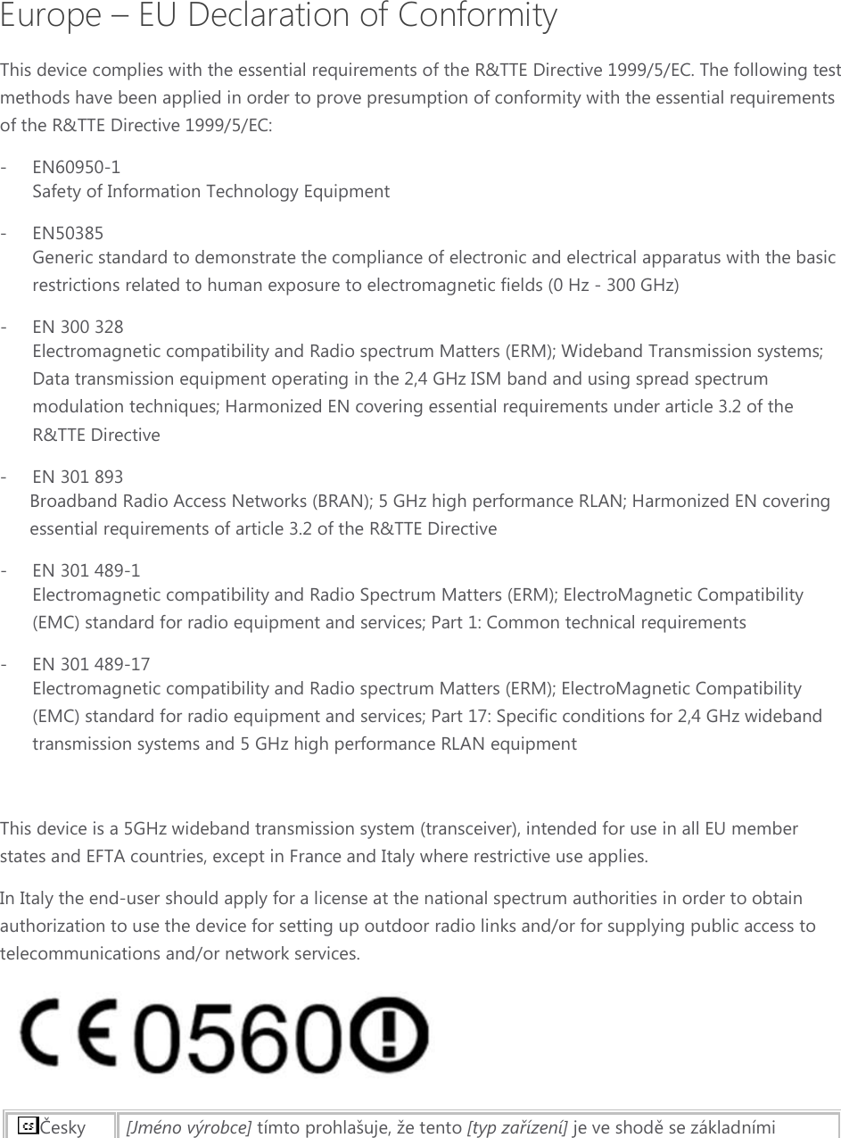 Europe – EU Declaration of Conformity This device complies with the essential requirements of the R&amp;TTE Directive 1999/5/EC. The following test methods have been applied in order to prove presumption of conformity with the essential requirements of the R&amp;TTE Directive 1999/5/EC: - EN60950-1 Safety of Information Technology Equipment - EN50385 Generic standard to demonstrate the compliance of electronic and electrical apparatus with the basic restrictions related to human exposure to electromagnetic fields (0 Hz - 300 GHz) - EN 300 328 Electromagnetic compatibility and Radio spectrum Matters (ERM); Wideband Transmission systems; Data transmission equipment operating in the 2,4 GHz ISM band and using spread spectrum modulation techniques; Harmonized EN covering essential requirements under article 3.2 of the R&amp;TTE Directive - EN 301 893  Broadband Radio Access Networks (BRAN); 5 GHz high performance RLAN; Harmonized EN covering essential requirements of article 3.2 of the R&amp;TTE Directive - EN 301 489-1  Electromagnetic compatibility and Radio Spectrum Matters (ERM); ElectroMagnetic Compatibility (EMC) standard for radio equipment and services; Part 1: Common technical requirements - EN 301 489-17 Electromagnetic compatibility and Radio spectrum Matters (ERM); ElectroMagnetic Compatibility (EMC) standard for radio equipment and services; Part 17: Specific conditions for 2,4 GHz wideband transmission systems and 5 GHz high performance RLAN equipment  This device is a 5GHz wideband transmission system (transceiver), intended for use in all EU member states and EFTA countries, except in France and Italy where restrictive use applies. In Italy the end-user should apply for a license at the national spectrum authorities in order to obtain authorization to use the device for setting up outdoor radio links and/or for supplying public access to telecommunications and/or network services.  Česky [Jméno výrobce] tímto prohlašuje, že tento [typ zařízení] je ve shodě se základními 