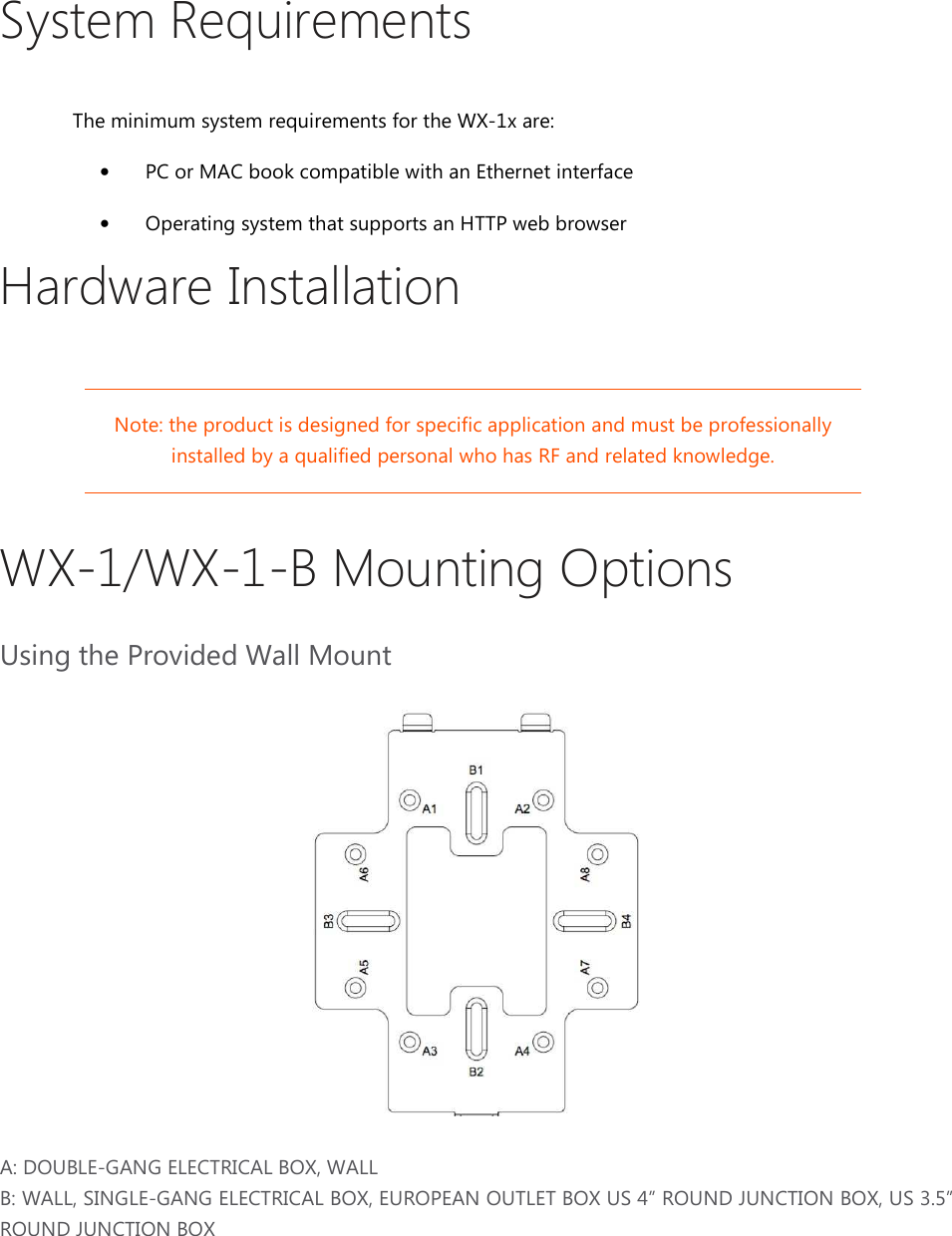 System Requirements The minimum system requirements for the WX-1x are:  • PC or MAC book compatible with an Ethernet interface • Operating system that supports an HTTP web browser Hardware Installation Note: the product is designed for specific application and must be professionally installed by a qualified personal who has RF and related knowledge.  WX-1/WX-1-B Mounting Options Using the Provided Wall Mount     A: DOUBLE-GANG ELECTRICAL BOX, WALL B: WALL, SINGLE-GANG ELECTRICAL BOX, EUROPEAN OUTLET BOX US 4” ROUND JUNCTION BOX, US 3.5” ROUND JUNCTION BOX  