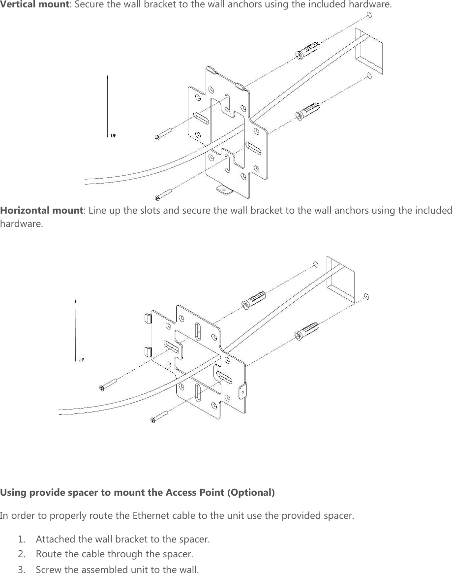 Vertical mount: Secure the wall bracket to the wall anchors using the included hardware.  Horizontal mount: Line up the slots and secure the wall bracket to the wall anchors using the included hardware.       Using provide spacer to mount the Access Point (Optional)  In order to properly route the Ethernet cable to the unit use the provided spacer.   1. Attached the wall bracket to the spacer. 2. Route the cable through the spacer.  3. Screw the assembled unit to the wall.  