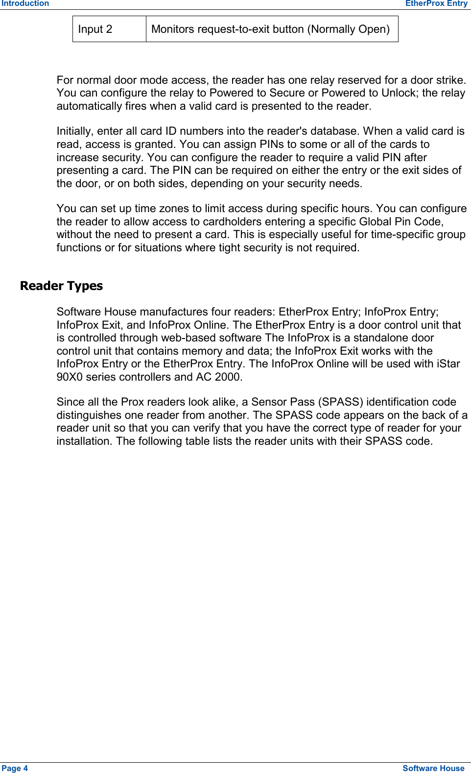 Introduction          EtherProx Entry Input 2  Monitors request-to-exit button (Normally Open)  For normal door mode access, the reader has one relay reserved for a door strike. You can configure the relay to Powered to Secure or Powered to Unlock; the relay automatically fires when a valid card is presented to the reader. Initially, enter all card ID numbers into the reader&apos;s database. When a valid card is read, access is granted. You can assign PINs to some or all of the cards to increase security. You can configure the reader to require a valid PIN after presenting a card. The PIN can be required on either the entry or the exit sides of the door, or on both sides, depending on your security needs. You can set up time zones to limit access during specific hours. You can configure the reader to allow access to cardholders entering a specific Global Pin Code, without the need to present a card. This is especially useful for time-specific group functions or for situations where tight security is not required. Reader Types Software House manufactures four readers: EtherProx Entry; InfoProx Entry; InfoProx Exit, and InfoProx Online. The EtherProx Entry is a door control unit that is controlled through web-based software The InfoProx is a standalone door control unit that contains memory and data; the InfoProx Exit works with the InfoProx Entry or the EtherProx Entry. The InfoProx Online will be used with iStar 90X0 series controllers and AC 2000. Since all the Prox readers look alike, a Sensor Pass (SPASS) identification code distinguishes one reader from another. The SPASS code appears on the back of a reader unit so that you can verify that you have the correct type of reader for your installation. The following table lists the reader units with their SPASS code. Page 4  Software House 