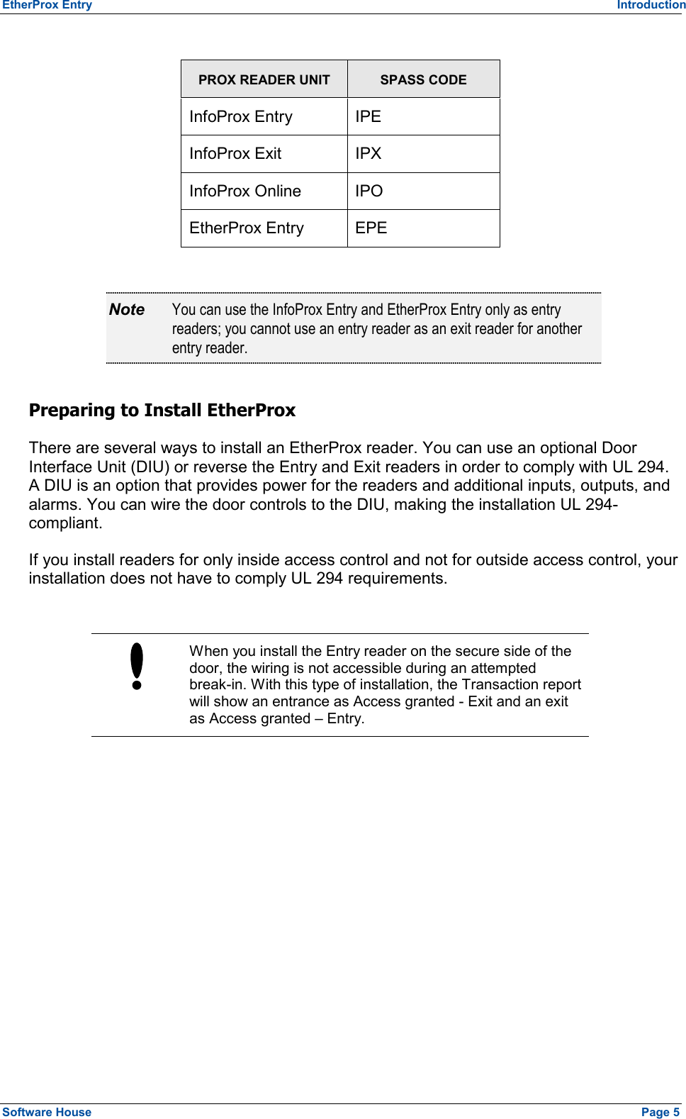 EtherProx Entry   Introduction  PROX READER UNIT SPASS CODE InfoProx Entry  IPE InfoProx Exit  IPX InfoProx Online  IPO EtherProx Entry  EPE  Note  You can use the InfoProx Entry and EtherProx Entry only as entry readers; you cannot use an entry reader as an exit reader for another entry reader. Preparing to Install EtherProx There are several ways to install an EtherProx reader. You can use an optional Door Interface Unit (DIU) or reverse the Entry and Exit readers in order to comply with UL 294. A DIU is an option that provides power for the readers and additional inputs, outputs, and alarms. You can wire the door controls to the DIU, making the installation UL 294-compliant. If you install readers for only inside access control and not for outside access control, your installation does not have to comply UL 294 requirements.   When you install the Entry reader on the secure side of the door, the wiring is not accessible during an attempted break-in. With this type of installation, the Transaction report will show an entrance as Access granted - Exit and an exit as Access granted – Entry.  Software House    Page 5 