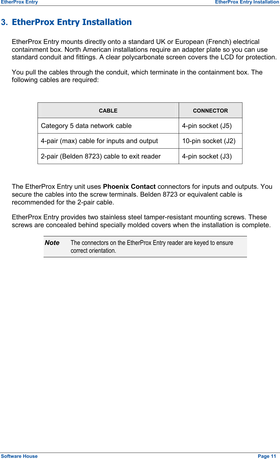 EtherProx Entry  EtherProx Entry Installation 3.  EtherProx Entry Installation EtherProx Entry mounts directly onto a standard UK or European (French) electrical containment box. North American installations require an adapter plate so you can use standard conduit and fittings. A clear polycarbonate screen covers the LCD for protection. You pull the cables through the conduit, which terminate in the containment box. The following cables are required:  CABLE CONNECTOR Category 5 data network cable  4-pin socket (J5) 4-pair (max) cable for inputs and output  10-pin socket (J2) 2-pair (Belden 8723) cable to exit reader  4-pin socket (J3)  The EtherProx Entry unit uses Phoenix Contact connectors for inputs and outputs. You secure the cables into the screw terminals. Belden 8723 or equivalent cable is recommended for the 2-pair cable. EtherProx Entry provides two stainless steel tamper-resistant mounting screws. These screws are concealed behind specially molded covers when the installation is complete. Note  The connectors on the EtherProx Entry reader are keyed to ensure correct orientation. Software House    Page 11 