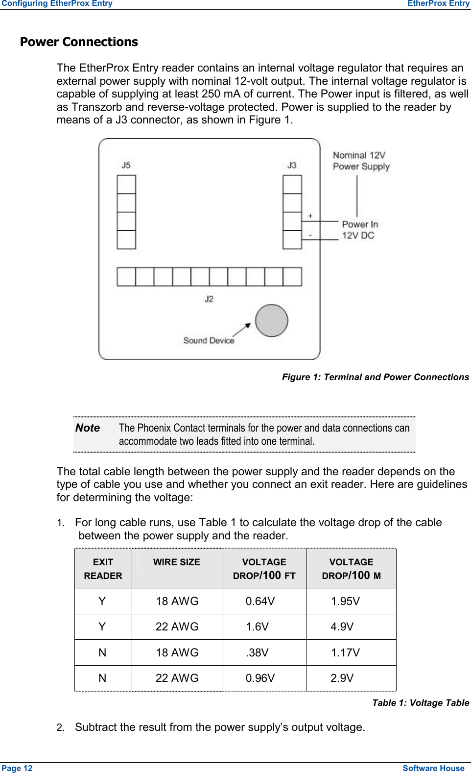 Configuring EtherProx Entry  EtherProx Entry Power Connections  The EtherProx Entry reader contains an internal voltage regulator that requires an external power supply with nominal 12-volt output. The internal voltage regulator is capable of supplying at least 250 mA of current. The Power input is filtered, as well as Transzorb and reverse-voltage protected. Power is supplied to the reader by means of a J3 connector, as shown in Figure 1.  Figure 1: Terminal and Power Connections  Note  The Phoenix Contact terminals for the power and data connections can accommodate two leads fitted into one terminal. The total cable length between the power supply and the reader depends on the type of cable you use and whether you connect an exit reader. Here are guidelines for determining the voltage: 1.  For long cable runs, use Table 1 to calculate the voltage drop of the cable between the power supply and the reader. EXIT READER WIRE SIZE VOLTAGE DROP/100 FT VOLTAGE DROP/100 M Y 18 AWG 0.64V  1.95V Y 22 AWG 1.6V  4.9V N 18 AWG .38V  1.17V N 22 AWG 0.96V  2.9V Table 1: Voltage Table 2.  Subtract the result from the power supply’s output voltage. Page 12  Software House 